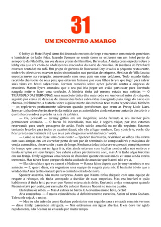 31
UM ENCONTRO AMARGO
O lobby do Hotel Royal Arms foi decorado em tons de bege e marrom e com móveis genéricos
e luminárias de latão feias, fazendo Spencer se sentir como se estivesse em um hotel perto do
aeroporto da Filadélfia, em vez de nas praias de Hamilton, Bermudas. A única coisa especial sobre o
lobby era que era cheio de adolescentes evacuados do navio de cruzeiro. Os meninos do Pritchard
estavam sentados no sofá. Um grupo de garotos de Rosewood Day invadiu o pequeno restaurante,
onde três televisores estavam todos sintonizados nas partidas de críquete. Meninas de Villa Louisa
encostaram-se na recepção, conversando com seus pais em seus celulares. Todo mundo tinha
recebido chamadas de seus pais, que estavam furiosos por seus filhos terem que fugir para salvar
suas vidas em botes salva-vidas. Corriam rumores sobre ações judiciais contra a empresa de
cruzeiros. Mason Byers anunciou que o seu pai iria pegar um avião particular para Bermuda
naquela noite e fazer uma confusão. A história tinha até mesmo estado nas notícias — O
TRIÂNGULO DAS BERMUDAS, uma manchete tinha dito mais cedo em um jornal antes do críquete,
seguido por cenas de dezenas de minúsculos botes salva-vidas navegando para longe do navio em
chamas. Infelizmente, a história sobre a quase morte das meninas teve muita repercussão, também
— os repórteres praticamente salivaram quando perceberam que eram as Pretty Little Liars.
Spencer tinha descoberto através da notícia que as autoridades ainda estavam tentando descobrir o
que tinha causado a explosão na sala da caldeira.
— Ok, pessoal! — Jeremy gritou em um megafone, ainda fazendo o seu melhor para
permanecer animado. — O barco foi incendiado, mas não é seguro viajar, por isso estamos
reservando para vocês passagens de avião. Vocês sairão amanhã ou no dia seguinte. Estamos
tentando levá-los para todos os quartos daqui, não vão a lugar nenhum. Caso contrário, vocês vão
ficar presos em Bermuda até que seus pais cheguem e venham buscar vocês.
— Como se isso fosse uma coisa ruim? — Spencer murmurou, revirando os olhos. Ela estava
com suas amigas em um corredor perto de um par de terminais de computadores e máquinas de
venda automática, observando o caos de longe. Nenhuma delas tinha se recuperado completamente
do tempo que passaram na água fria, elas ainda estavam com toalhas penduradas nos ombros e
tendo arrepios em seus braços. Seu cabelo estava parcialmente seco, mas Aria tinha algas torcidas
em sua franja. Emily segurava uma caneca de chocolate quente em suas mãos, e Hanna ainda estava
tremendo. Mas talvez fosse porque ela tinha acabado de anunciar que Naomi não era A.
— Ela não sabia o que eu causei a Madison — Hanna falou depois que Jeremy terminou o seu
anúncio. — E, quero dizer, ela organizou uma equipe de resgate para nós. É bastante óbvio que a
verdadeira A nos tenha enviado para o caminho errado de novo.
Spencer assentiu, não muito surpresa. Assim que Naomi tinha chegado com uma equipe de
resgate a reboque, ela tinha começado a duvidar de suas suspeitas. Mas era incrível o quão
habilmente A tinha feito parecer que Naomi estava atrás delas. Enviando a elas mensagens quando
Naomi estava por perto, por exemplo. Ou colocar Hanna e Naomi no mesmo quarto.
Ela fechou os olhos. — Mas A estava no barco. E A esvaziou nosso bote, certo?
Aria concordou. — É muita coincidência. A definitivamente esvaziou. Assim só resta Graham.
Talvez ele seja A, o único.
— Mas eu não entendo como Graham poderia ter nos seguido para a enseada sem nós vermos
— disse Emily, parecendo intrigada. — Nós estávamos em águas abertas. E ele deve ter agido
rapidamente, não ficamos na enseada por muito tempo.

 