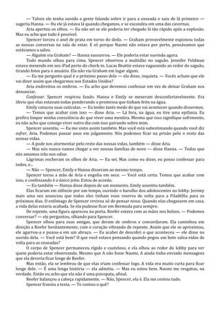 — Talvez ele tenha ouvido a gente falando sobre ir para a enseada e saiu de lá primeiro —
sugeriu Hanna. — Ou ele já estava lá quando chegamos, e se escondeu em uma das cavernas.
Aria apertou os olhos. — Eu não sei se ele poderia ter chegado lá tão rápido após a explosão.
Mas eu acho que tudo é possível.
Spencer torceu o anel de prata em torno do dedo. — Graham provavelmente espionou todas
as nossas conversas na sala de estar. E só porque Naomi não estava por perto, pensávamos que
estávamos a salvo.
— Alguém viu Graham? — Hanna sussurrou. — Ele poderia estar ouvindo agora.
Todo mundo olhou para cima. Spencer observou a multidão no saguão. Jennifer Feldman
estava mexendo em seu iPad perto do check-in. Lucas Beattie estava vagueando ao redor do saguão,
tirando fotos para o anuário. Ela não viu Graham em lugar algum.
— Eu me pergunto qual é o próximo passo dele — ela disse, inquieta. — Vocês acham que ele
vai dizer assim que chegarmos nos Estados Unidos?
Aria endireitou os ombros. — Eu acho que devemos confessar em vez de deixar Graham nos
denunciar.
Confessar. Spencer respirou fundo. Hanna e Emily se mexeram desconfortavelmente. Era
óbvio que elas estavam todas ponderando a promessa que tinham feito na água.
Emily cutucou suas cutículas. — Eu tenho tanto medo do que vai acontecer quando dissermos.
— Temos que acabar com isso — disse Aria. — Lá fora, na água, eu tive uma epifania. Eu
prefiro limpar minha consciência do que viver uma mentira. Mesmo que isso signifique sofrimento,
eu não acho que consigo viver outro dia com isso pairando sobre mim.
Spencer assentiu. — Eu me sinto assim também. Mas você está subestimando quando você diz
sofrer, Aria. Podemos passar anos em julgamento. Nós podemos ficar na prisão pelo o resto das
nossas vidas.
— A pode nos atormentar pelo resto das nossas vidas, também — disse Aria.
— Mas nós nunca vamos chegar a ver nossas famílias de novo — disse Hanna. — Todos que
nós amamos irão nos odiar.
Lágrimas encheram os olhos de Aria. — Eu sei. Mas como eu disse, eu posso confessar para
todos, e...
— Não — Spencer, Emily e Hanna disseram ao mesmo tempo.
Spencer tocou a mão de Aria e engoliu em seco. — Você está certa. Temos que acabar com
isso, e confessando é o único jeito. Estou de acordo.
— Eu também — Hanna disse depois de um momento. Emily assentiu também.
Elas ficaram em silêncio por um tempo, ouvindo o barulho dos adolescentes no lobby. Jeremy
mais uma vez anunciou que todos eles tinham voos reserva de volta para a Filadélfia para os
próximos dias. O estômago de Spencer revirou só de pensar nisso. Quando elas chegassem em casa,
a vida delas estaria acabada. Se ela pudesse ficar em Bermuda para sempre.
De repente, uma figura apareceu na porta. Reefer estava com as mãos nos bolsos. — Podemos
conversar? — ele perguntou, olhando para Spencer.
Spencer olhou para suas amigas, que deram de ombros e concordaram. Ela caminhou em
direção a Reefer hesitantemente, com o coração vibrando de repente. Assim que ele se aproximou,
ele agarrou-a e puxou-a em um abraço. — Eu acabei de descobri o que aconteceu — ele disse no
ouvido dela. — Você está bem? O que você estava pensando quando pegou um bote salva-vidas de
volta para as enseadas?
O corpo de Spencer permaneceu rígido e cauteloso, e ela olhou ao redor do lobby para ver
quem poderia estar observando. Mesmo que A não fosse Naomi, A ainda tinha enviado mensagens
que ela deveria ficar longe de Reefer.
Mas então, ela se lembrou de que elas iriam confessar logo. A vida era muito curta para ficar
longe dele. — É uma longa história — ela admitiu. — Mas eu estou bem. Naomi me resgatou, na
verdade. Então eu acho que ela não é uma psicopata, afinal.
Reefer balançou a cabeça rapidamente. — Não, Spencer, ela é. Ela me contou tudo.
Spencer franziu a testa. — Te contou o quê?

 
