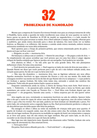 32
PROBLEMAS DE NAMORADO
Mesmo que a empresa do Cruzeiro Eco tivesse fretado voos para as crianças tomarem de volta
à Filadélfia, havia ainda a questão de todos recolherem suas coisas de seus quartos no navio. O
barco parou no porto de Hamilton às 07:00 da manhã na segunda-feira, e a todo mundo foi
permitido uma hora para arrumar as malas. Aria e Noel subiram a rampa, em seguida, olharam para
o auditório, que ainda estava decorado para o show de talentos. Era meio triste ver os balões
festivos, as flâmulas e os refletores. Até mesmo a comida ainda estava montada, embora moscas
estivessem zumbindo em torno dela avidamente.
Noel apontou para a Vespa do primeiro-prêmio, que estava estacionada perto do palco. —
Quem será que vai ficar com isso?
— Ninguém, eu acho — murmurou Aria.
Ele balançou a cabeça com ar sombrio. — Ontem foi uma droga. — Ele pegou a mão de Aria. —
Eu simplesmente não posso acreditar que você pensou que era uma boa ideia ir pegar alguma
relíquia de família estúpida que Spencer perdeu em um mergulho. Você poderia ter morrido.
Aria abaixou os olhos. — Eu não acho que foi uma grande ideia. Nós não planejamos
deflacionar o bote. Foi uma coisa anormal.
— Você deveria ter pensado nisso. — Noel segurou os lados do rosto de Aria em suas mãos. —
Quando Naomi me disse que vocês partiram para o pôr do sol e não tinham voltado ainda, meu
coração quase parou. Eu não sei o que eu faria sem você.
— Não seja tão dramático — murmurou Aria, mas as lágrimas saltaram aos seus olhos.
Aqueles momentos horríveis na água estavam tão frescos e crus em sua mente. Ela ainda não
conseguia envolver sua mente em torno do fato de que Naomi não era A, tampouco — e que poderia
ser Graham e apenas Graham. Ele tinha visto todas elas, entrando e saindo das sombras tão
facilmente. Tinha sido ele quem matou Gayle e quase as matou.
Enquanto caminhavam ainda no navio, o cheiro de fumaça ficou mais forte. Noel torceu o
nariz. — Fedorento. — Ao passarem pelo cassino, Noel olhou para a mesa na frente, que ainda
sustentava um cartaz com Caçada ao Tesouro Eco. — Você falou com Graham depois que nós
evacuamos? — ele perguntou, fazendo uma careta. — Estou surpreso por ele não querer salvar
você.
Aria engoliu em seco, revisitando os momentos horríveis na sala da caldeira. Spencer tinha
dito a ela que o navio foi capaz de salvar uma das câmeras de segurança, mas ela estava indecisa
sobre o que a fita iria revelar: Por um lado, poderia ser bom Graham ser identificado e preso. Por
outro lado, ela certamente seria a segunda figura na fita. Noel provavelmente perderia a cabeça se
ele descobrisse que ela tinha quase sido feita em pedaços.
Ela enxugou os olhos e olhou ao redor da multidão de crianças indo para seus quartos. O
quarto de Graham era naquele andar, mas ele não estava entre elas. Na verdade, Aria não tinha
visto ele em lugar nenhum. Ela procurou na multidão no saguão do hotel, em restaurantes e espaços
ao ar livre sem parar, mas ele não estava em lugar nenhum. Mas por outro lado, se ele era A,
esconder-se da vista de todos era o que ele fazia de melhor.
Mas logo isso não importaria mais. Quando elas dissessem sobre Tabitha, Graham não seria
mais capaz de atormentá-las. Elas estariam livres.
— Terra para Aria?
Ela pulou. Noel estava olhando para ela. — Você está bem? — ele perguntou.

 