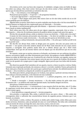 Aria tentou sorrir, mas sua boca não cooperou. A realidade a atingiu como um balde de água
fria sobre sua cabeça. Elas iriam contar. Será que ela não devia contar a Noel, também? Ela não
queria que ele descobrisse assistindo ao noticiário das seis.
— Eu... — ela começou, a voz embargada.
Noel parecia preocupado. — O que foi? — ele perguntou baixinho.
— Eu-eu fiz algo horrível — sussurrou Aria.
— O quê? — Noel chegou mais perto. Não estava claro se ele não tinha ouvido ela ou se ele
estava pedindo para ela elaborar.
Alguém bateu na porta. Outro barco no porto explodiu uma buzina alta e de feia sonoridade. A
história latejava na língua de Aria, implorando para ser libertada. — Eu tenho...
De repente, a voz de Jeremy gritou pelo alto-falante. — Quarenta e cinco minutos, pessoal! Por
favor, façam as malas rapidamente!
Noel voltou para Aria. Ele olhou para ela por alguns segundos, esperando. Aria se virou. —
Não importa — disse ela. De nenhuma maneira ela poderia deixar escapar tudo para fora agora.
Ele deu-lhe um grande abraço, então se afastou e tocou sua clavícula. — Onde está o seu colar?
A mente de Aria remexeu procurando uma desculpa. — Eu devo ter perdido na água. — Ela
esperava que ela tivesse soado convincente. — Eu acho que ele queria ser devolvido ao mar.
Noel balançou a cabeça lentamente, não parecendo aflito. — Eu acho que é melhor perdê-lo do
que eu perder você.
Ele deu-lhe um abraço final, então se dirigiu para seu quarto. Aria deu um passo atrás no
elevador — seu quarto eram dois andares abaixo do de Noel. Cada músculo em seu corpo estava
inquieto e carregado. Esse poderia muito bem ser o último abraço que ela e Noel iriam
compartilhar. Será que ele até mesmo falaria com ela depois que ele descobrisse que ela era uma
assassina?
De repente, assim que as portas estavam se fechando, um homem em um uniforme da polícia
passou, sua postura rígida, seu olhar diretamente para frente. Aria golpeou o botão ABRIR PORTA e
entrou no andar de Noel mais uma vez. O policial foi até o final do corredor, em seguida, entrou em
uma porta aberta à esquerda. Aria estava quase certa de que era o quarto de Graham. Ela lembrou
onde era de quando ela o pegou para ir jogar minigolfe. Agora parecia que isso tinha sido há muito
tempo.
Ela observou quando Noel caminhou até seu quarto, inseriu a chave na porta e entrou. Então,
tomando uma respiração profunda, ela começou a descer o corredor, também. Passou pela porta de
Noel, indo para o final do corredor até a porta que o policial havia entrado. Era definitivamente o de
Graham — Aria reconhecia a etiqueta de cavaleiro no quadro de avisos.
Ela olhou para dentro, preparada para ver Graham, mas apenas o policial e Jeremy estavam lá.
Suas cabeças estavam próximas, e eles falavam em tons exaltados.
— Há quanto tempo ele esteve inconsciente? — o policial perguntou, com as mãos nos
quadris.
— Desde a evacuação — Jeremy murmurou. — Eu não tenho certeza do quão ruim seus
ferimentos são — os médicos não estão me dizendo muito. Sua família chegará em breve.
Aria piscou. Graham estava no hospital?
O policial fez uma careta. — A inconsciência é uma maneira fácil de não falar, não é? O vídeo
de segurança revela duas pessoas, uma das quais é ele. — Ele olhou para um celular. — Ele tem
muito a temer agora.
— Você identificou a segunda pessoa? — Jeremy perguntou.
Aria prendeu a respiração. Mas, então, o policial trocou seu peso e disse: — Nós ainda não
conseguimos obter o suficiente das características faciais da segunda pessoa. Achamos que é um
homem, no entanto.
Aria franziu o cenho, confusa. Ela passou os dedos pelo cabelo longo, então olhou para seus
dedos nervosos, femininos, cada um pintado de uma cor coral brilhante. Ela tinha sido confundida
com um monte de coisas ao longo dos anos, mas nunca, nunca, com um cara.
De repente, os dois olharam para cima e a viram. Os olhos de Jeremy se arregalaram. O policial
parecia zangado. — Sim? — ele latiu.

 