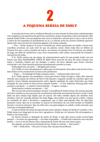 2
A PEQUENA SEREIA DE EMILY
A estrada que levava até os estaleiros Newark era uma estrada de duas pistas indeterminadas
com complexos com aparência de genéricos escritórios, postos de gasolina e bares decadentes. Mas
quando Emily Fields e seu pai pegaram uma curva à esquerda e viraram para o mar, o céu se abriu,
o cheiro de sal suspendeu-se pesadamente no ar, e o enorme navio de cruzeiro Celebrity apareceu
diante dela como um bolo de casamento gigante e de muitas camadas.
— Uau — Emily suspirou. O navio se estendia por vários quarteirões da cidade, e havia mais
escotilhas circulares em cada nível do que ela poderia contar. Emily tinha lido no folheto do
Cruzeiro Eco que o navio continha um teatro, um cassino, um ginásio com 19 esteiras, um estúdio
de yoga, um salão de cabeleireiro e spa, treze restaurantes, onze salões, uma parede de escalada e
uma piscina de ondas.
O Sr. Fields entrou em um espaço de estacionamento perto de uma grande tenda com um
banner que dizia PASSAGEIROS, CHECK IN AQUI! Havia uma fila de cerca de trinta crianças com
malas e mochilas. Depois que ele desligou o motor, ele ficou olhando para frente. Gaivotas
circulavam o céu. Duas meninas gritaram animadamente quando se viram.
Emily pigarreou, sem jeito. — Obrigada pela carona.
O Sr. Fields se virou abruptamente e olhou para ela duramente. Seus olhos eram de ferro frio e
duas linhas curvas acentuavam sua boca como parênteses.
— Papai... — O estômago de Emily começou a doer. — Podemos falar sobre isso?
O Sr. Fields apertou sua mandíbula e virou para frente. Então ele ligou o rádio. Eles estavam
ouvindo uma estação de notícias de Nova York durante a segunda metade do caminho; agora um
repórter estava falando monotonamente sobre alguém apelidada de Ladra Patricinha que tinha
escapado de uma prisão de Nova Jersey naquela manhã. — A Srta. Katherine DeLong pode estar
armada e é perigosa — o repórter estava dizendo. — E agora, o tempo...
Emily baixou o volume novamente. — Pai?
Mas seu pai não prestou qualquer atenção. A mandíbula de Emily tremeu. Na semana passada,
ela havia contado aos seus pais que ela secretamente tinha tido uma menina durante o verão e tinha
dado ela para adoção logo depois que ela nasceu. Ela tinha omitido alguns dos detalhes mais
sórdidos, como ter aceitado dinheiro de Gayle Riggs, uma mulher rica que queria a bebê, e depois
ter mudando de ideia e devolvido o pagamento, que A tinha interceptado. Mas ela disse-lhes
bastantes coisas. Que ela se escondeu no quarto do dormitório da sua irmã Carolyn na Filadélfia
durante o terceiro trimestre. Que ela tinha ido a um ginecologista na cidade e tinha marcado uma
cesariana no Hospital Jefferson.
A mãe de Emily não tinha piscado durante toda a história. Depois de Emily ter acabado, a Sra.
Fields tomou um longo gole de seu chá e agradeceu a Emily por ser honesta. Ela até perguntou a
Emily se ela estava bem.
As névoas haviam se dissipado da mente de Emily. A mãe dela estava sendo normal-legal
mesmo! — Eu estou me aguentando — ela tinha respondido. — O bebê está realmente com uma boa
família — eu os vi um dia desses. Eles a chamaram de Violet. Ela tem sete meses agora.
Em seguida, um músculo na bochecha da Sra. Fields se contraiu. — Sete meses?
— Sim — Emily disse. — Ela sorri. E acena. Eles são pais maravilhosos.

 