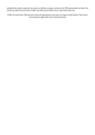 saltando do convés superior do navio, as bolhas na água, os barcos do FBI procurando na baía. Um
sorriso se abriu em seu rosto. Então, ela olhou para baixo e leu a nota mais uma vez.
Emily: Eu estou bem. Não fui para onde nós planejamos, mas para um lugar ainda melhor. Nós vamos
nos encontrar algum dia, isso é uma promessa.

 