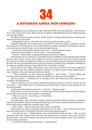 34
A DIVERSÃO AINDA NEM COMEÇOU
A campainha na casa de Byron soou por volta das 08:00h da manhã seguinte, e Aria levantouse do sofá. A casa estava vazia, Byron estava no trabalho e Meredith tinha levado a bebê Lola para
uma consulta médica.
Ela olhou através da janela da porta. Hanna, Spencer e Emily estavam de pé na varanda com
olhares graves em seus rostos.
— Obrigada por virem — Aria disse em voz baixa, quando ela abriu a porta.
Ninguém respondeu. Ela as levou para a sala. Todas as suas três amigas se alinharam no sofá
de frente para a TV. Sentaram-se com a postura perfeita, os olhos vidrados e avermelhados, como se
estivessem em um funeral. O que, é claro, elas meio que estavam.
— Vocês têm certeza de que devemos fazer isso? — Spencer deixou escapar.
Todas trocaram um olhar. — Eu não quero — Hanna sussurrou.
— Nem eu — disse Emily. Sua garganta balançou quando ela engoliu.
Aria empoleirou-se na poltrona, se sentindo bastante conflituosa. Cada momento desta manhã
parecia como o fim de uma era. Seria a última vez que ela acordaria em sua cama. A última vez que
ela escovaria os dentes no banheiro. A última vez que ela beijaria Lola sem um guarda da prisão de
pé sobre ela. Será que Meredith levaria Lola para visitá-la na prisão? Uma mensagem zombeteira a
assombrava, também: Será que o namorado de Aria irá visitá-la na cadeia?
Hanna mordia suas unhas. Emily olhava para uma xícara de café que ela estava segurando,
mas não parecia que ela ia bebê-la. E Spencer manteve seu olhar em uma revista, olhando para a
capa, e depois a colocou de volta para baixo novamente.
— Talvez tenhamos um juiz realmente agradável — disse Emily. — Talvez alguém que
entenda o quão assustadas estávamos sobre a Verdadeira Ali voltar para nos machucar.
Spencer zombou. — Nenhum juiz vai acreditar nisso. Eles diriam que todos sabiam que a
Verdadeira Ali estava morta.
Emily se contorceu em seu assento, parecendo que estava prestes a estourar ou fazer xixi em
suas calças. — Na verdade, não se nós dissermos ao tribunal que eu deixei a porta aberta para ela
no dia do incêndio.
A cabeça de todas disparou para cima. — Como é? — Spencer cuspiu.
Emily cobriu o rosto com as mãos. — Eu sinto muito. Eu não podia deixá-la no chão daquele
jeito. Eu não sei se ela saiu, mas eu deixei a porta aberta.
— Mas eu vi a porta — disse Hanna. — Você fechou.
— Não, eu não fechei.
Aria olhou para o teto, tentando recordar aqueles momentos quentes, horríveis e frenéticos
antes da casa explodir. Ela jurava que quando olhou para trás viu que a porta estava bem fechada —
ou foi apenas uma invenção da sua mente após o fato?
— Deus, Emily — Spencer sussurrou com os olhos arregalados.
Hanna passou as mãos ao longo do comprimento do seu rosto. — É por isso que você estava
tão convencida de que é a Verdadeira Ali quem está nos perseguindo agora?
— Eu acho que sim. — Emily brincava com um descanso na mesa de café. — Mas eu estive
pensando sobre isso, e, gente, talvez isso seja uma coisa boa. Se eu trouxer à tona que a porta foi
deixada aberta e que nós estávamos com medo de que ela tivesse escapado, talvez o juiz entenda a
nossa paranoia na Jamaica.
— Ou talvez ele pense que somos loucas — Hanna estalou.

 