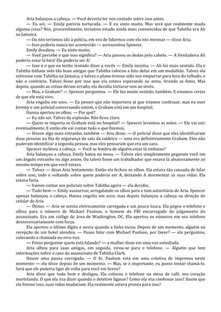 Aria balançou a cabeça. — Você deveria ter nos contado sobre isso antes.
— Eu sei. — Emily parecia torturada. — E eu sinto muito. Mas será que realmente muda
alguma coisa? Nós, provavelmente, teríamos estado ainda mais convencidas de que Tabitha era Ali
na Jamaica.
— Ou nós teríamos ido à polícia, em vez de lidarmos com ela nós mesmas — disse Aria.
— Isso poderia nunca ter acontecido — acrescentou Spencer.
Emily desabou. — Eu sinto muito.
— Você percebe o que isso significa? — Aria passou os dedos pelo cabelo. — A Verdadeira Ali
poderia estar lá fora! Ela poderia ser A!
— Isso é o que eu tenho tentado dizer a vocês — Emily insistiu. — Ali faz mais sentido. Ela e
Tabitha tinham sido tão boas amigas que Tabitha colocou a foto delas em um medalhão. Talvez ela
estivesse com Tabitha na Jamaica, e talvez o plano tivesse sido nos empurrar para fora do telhado, e
não o contrário. Talvez fosse por isso que ela estava esperando na areia, tirando as fotos. Mas
depois, quando as coisas deram errado, ela decidiu torturar-nos ao invés.
— Mas, e Graham? — Spencer perguntou. — Ele faz muito sentido, também. E estamos certas
de que ele está vivo.
Aria engoliu em seco. — Eu pensei que não importava já que iríamos confessar, mas eu ouvi
Jeremy e um policial conversando ontem, e Graham está em um hospital.
Hanna apertou os olhos. — Por quê?
— Eu não sei. Talvez da explosão. Não ficou claro.
— Quem se importa se Graham está no hospital? — Spencer levantou as mãos. — Ele vai sair
eventualmente. E então ele vai contar tudo o que fizemos.
— Houve algo mais estranho, também — Aria disse. — O policial disse que eles identificaram
duas pessoas na fita de segurança da sala da caldeira — uma era definitivamente Graham. Eles não
puderam identificar a segunda pessoa, mas eles pensaram que era um cara.
Spencer inclinou a cabeça. — Você se lembra de alguém estar lá embaixo?
Aria balançou a cabeça. Emily bateu na mesa. — Talvez eles simplesmente pegaram você em
um ângulo estranho ou algo assim. Ou talvez fosse um trabalhador que estava lá aleatoriamente ao
mesmo tempo em que você estava.
— Talvez — disse Aria lentamente. Então ela fechou os olhos. Ela estava tão cansada de falar
sobre isso, indo e voltando sobre quem poderia ser A, deixando A atormentar as suas vidas. Ela
estava farta.
— Vamos contar aos policiais sobre Tabitha agora — ela decidiu.
— Tudo bem — Emily sussurrou, arregalando os olhos para o tom autoritário de Aria. Spencer
apenas balançou a cabeça. Hanna engoliu em seco, mas depois balançou a cabeça na direção do
celular de Aria.
— Ótimo. — Aria se sentiu eletricamente carregada e um pouco louca. Ela pegou o telefone e
olhou para o número de Michael Paulson, o homem do FBI encarregado do julgamento do
assassinato. Era um código de área de Washington, DC. Ela apertou os números em seu telefone
desnecessariamente com força.
Ela apertou o último dígito e ouviu quando a linha tocou. Depois de um momento, alguém na
recepção de um hotel atendeu. — Posso falar com Michael Paulson, por favor? — ela perguntou,
colocando a chamada no viva-voz.
— Posso perguntar quem está falando? — a mulher disse em uma voz entediada.
Aria olhou para suas amigas, em seguida, virou-se para o telefone. — Alguém que tem
informações sobre o caso do assassinato de Tabitha Clark.
Houve uma pausa carregada. — O Sr. Paulson está em uma coletiva de imprensa neste
momento — ela disse depois de um momento. — Mas, se é importante, eu posso tentar chamá-lo.
Será que ele poderia ligar de volta para você em breve?
Aria disse que tudo bem e desligou. Ela colocou o telefone na mesa de café, seu coração
martelando. O que ela iria dizer quando o detetive ligasse? Como ela iria confessar isso? Assim que
ela fizesse isso, suas vidas mudariam. Ela realmente estava pronta para isso?

 