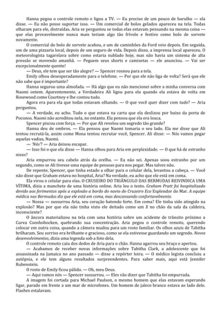 Hanna pegou o controle remoto e ligou a TV. — Eu preciso de um pouco de barulho — ela
disse. — Eu não posso suportar isso. — Um comercial de bolos gelados apareceu na tela. Todas
olharam para ele, distraídas. Aria se perguntou se todas elas estavam pensando na mesma coisa —
que elas provavelmente nunca mais teriam algo tão frívolo e festivo como bolo de sorvete
novamente.
O comercial do bolo de sorvete acabou, e um de caminhões da Ford veio depois. Em seguida,
um de uma pizzaria local, depois de um seguro de vida. Depois disso, a imprensa local apareceu. O
meteorologista tagarelava sobre como estaria nublado hoje, mas não havia um sistema de alta
pressão se movendo amanhã. — Peguem seus shorts e camisetas — ele anunciou. — Vai ser
excepcionalmente quente!
— Deus, ele tem que ser tão alegre? — Spencer rosnou para a tela.
Emily olhou desesperadamente para o telefone. — Por que ele não liga de volta? Será que ele
não sabe que é importante?
Hanna segurou uma almofada. — Há algo que eu não mencionei sobre a minha conversa com
Naomi ontem. Aparentemente, a Verdadeira Ali ligou para ela quando ela estava de volta em
Rosewood como Courtney e lhe contou tudo.
Agora era para ela que todas estavam olhando. — O que você quer dizer com tudo? — Aria
perguntou.
— A verdade, eu acho. Tudo o que estava na carta que ela deslizou por baixo da porta de
Poconos. Naomi não acreditou nela, no entanto. Ela pensou que ela era louca.
Spencer piscou com força. — Por que Ali revelou um segredo tão grande?
Hanna deu de ombros. — Ela pensou que Naomi tomaria o seu lado. Ela me disse que Ali
tentou recrutá-la, assim como Mona tentou recrutar você, Spencer. Ali disse: — Nós vamos pegar
aquelas vadias, Naomi.
— ‘Nós’? — Aria deixou escapar.
— Isso foi o que ela disse — Hanna olhou para Aria em perplexidade. — O que há de estranho
nisso?
Aria empurrou seu cabelo atrás da orelha. — Eu não sei. Apenas soou estranho por um
segundo, como se Ali tivesse uma equipe de pessoas para nos pegar. Mas talvez não.
De repente, Spencer, que tinha estado a olhar para o celular dela, levantou a cabeça. — Você
não disse que Graham estava no hospital, Aria? Na verdade, eu acho que ele está em coma.
Ela virou o celular para elas. O CRUSEIRO DO TRIÂNGULO DAS BERMUDAS REIVINDICA UMA
VÍTIMA, dizia a manchete de uma história online. Aria leu o texto. Graham Pratt foi hospitalizado
devido aos ferimentos após a explosão a bordo do navio do Cruzeiro Eco Esplendor do Mar. A equipe
médica nas Bermudas diz que ele está em coma, mas descansando confortavelmente.
— Nossa — sussurrou Aria, seu coração batendo forte. Em coma? Ele tinha sido atingido na
explosão? Mas por que ela não tinha visto ele deitado como um X no chão da sala da caldeira,
inconsciente?
O âncora materializou na tela com uma história sobre um acidente de trânsito próximo a
Curva Conshohocken, quebrando sua concentração. Aria pegou o controle remoto, querendo
colocar em outra coisa, quando a câmera mudou para um rosto familiar. Os olhos azuis de Tabitha
brilharam. Seu sorriso era brilhante e gracioso, como se ela estivesse guardando um segredo. Novos
desenvolvimentos, dizia uma legenda sob a foto dela.
O controle remoto caiu dos dedos de Aria para o chão. Hanna agarrou seu braço e apertou.
— Acabamos de receber novas informações sobre Tabitha Clark, a adolescente que foi
assassinada na Jamaica no ano passado — disse a repórter loira. — O médico legista concluiu a
autópsia, e ele tem alguns resultados surpreendentes. Para saber mais, aqui está Jennifer
Rubenstein.
O rosto de Emily ficou pálido. — Oh, meu Deus.
— Aqui vamos nós — Spencer sussurrou. — Eles vão dizer que Tabitha foi empurrada.
A imagem foi cortada para Michael Paulson, o mesmo homem que elas estavam esperando
ligar, parado em frente a um mar de microfones. Um homem de jaleco branco estava ao lado dele.
Flashes estalavam.

 