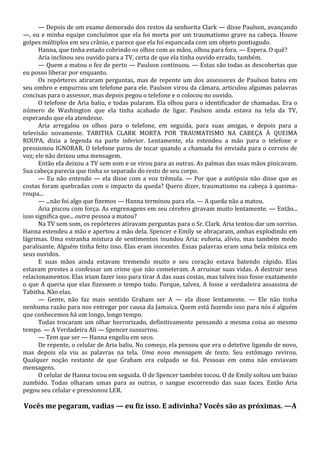 — Depois de um exame demorado dos restos da senhorita Clark — disse Paulson, avançando
—, eu e minha equipe concluímos que ela foi morta por um traumatismo grave na cabeça. Houve
golpes múltiplos em seu crânio, e parece que ela foi espancada com um objeto pontiagudo.
Hanna, que tinha estado cobrindo os olhos com as mãos, olhou para fora. — Espera. O quê?
Aria inclinou seu ouvido para a TV, certa de que ela tinha ouvido errado, também.
— Quem a matou o fez de perto — Paulson continuou. — Estas são todas as descobertas que
eu posso liberar por enquanto.
Os repórteres atiraram perguntas, mas de repente um dos assessores de Paulson bateu em
seu ombro e empurrou um telefone para ele. Paulson virou da câmara, articulou algumas palavras
concisas para o assessor, mas depois pegou o telefone e o colocou no ouvido.
O telefone de Aria baliu, e todas pularam. Ela olhou para o identificador de chamadas. Era o
número de Washington que ela tinha acabado de ligar. Paulson ainda estava na tela da TV,
esperando que ela atendesse.
Aria arregalou os olhos para o telefone, em seguida, para suas amigas, e depois para a
televisão novamente. TABITHA CLARK MORTA POR TRAUMATISMO NA CABEÇA À QUEIMA
ROUPA, dizia a legenda na parte inferior. Lentamente, ela estendeu a mão para o telefone e
pressionou IGNORAR. O telefone parou de tocar quando a chamada foi enviada para o correio de
voz; ele não deixou uma mensagem.
Então ela deixou a TV sem som e se virou para as outras. As palmas das suas mãos pinicavam.
Sua cabeça parecia que tinha se separado do resto de seu corpo.
— Eu não entendo — ela disse com a voz trêmula. — Por que a autópsia não disse que as
costas foram quebradas com o impacto da queda? Quero dizer, traumatismo na cabeça à queimaroupa...
— ...não foi algo que fizemos — Hanna terminou para ela. — A queda não a matou.
Aria piscou com força. As engrenagens em seu cérebro giravam muito lentamente. — Então...
isso significa que... outra pessoa a matou?
Na TV sem som, os repórteres atiravam perguntas para o Sr. Clark. Aria tentou dar um sorriso.
Hanna estendeu a mão e apertou a mão dela. Spencer e Emily se abraçaram, ambas explodindo em
lágrimas. Uma estranha mistura de sentimentos inundou Aria: euforia, alívio, mas também medo
paralisante. Alguém tinha feito isso. Elas eram inocentes. Essas palavras eram uma bela música em
seus ouvidos.
E suas mãos ainda estavam tremendo muito e seu coração estava batendo rápido. Elas
estavam prestes a confessar um crime que não cometeram. A arruinar suas vidas. A destruir seus
relacionamentos. Elas iriam fazer isso para tirar A das suas costas, mas talvez isso fosse exatamente
o que A queria que elas fizessem o tempo todo. Porque, talvez, A fosse a verdadeira assassina de
Tabitha. Não elas.
— Gente, não faz mais sentido Graham ser A — ela disse lentamente. — Ele não tinha
nenhuma razão para nos entregar por causa da Jamaica. Quem está fazendo isso para nós é alguém
que conhecemos há um longo, longo tempo.
Todas trocaram um olhar horrorizado, definitivamente pensando a mesma coisa ao mesmo
tempo. — A Verdadeira Ali — Spencer sussurrou.
— Tem que ser — Hanna engoliu em seco.
De repente, o celular de Aria baliu. No começo, ela pensou que era o detetive ligando de novo,
mas depois ela viu as palavras na tela. Uma nova mensagem de texto. Seu estômago revirou.
Qualquer noção restante de que Graham era culpado se foi. Pessoas em coma não enviavam
mensagens.
O celular de Hanna tocou em seguida. O de Spencer também tocou. O de Emily soltou um baixo
zumbido. Todas olharam umas para as outras, o sangue escorrendo das suas faces. Então Aria
pegou seu celular e pressionou LER.

Vocês me pegaram, vadias — eu fiz isso. E adivinha? Vocês são as próximas. —A

 