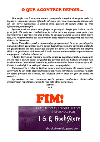 O QUE ACONTECE DEPOIS...
Sim, eu fiz isso. E eu estou apenas começando. A equipe de resgate pode ter
jogado as meninas em uma tábua de salvação, mas essas mentirosas ainda estão
em um navio afundando. É apenas uma questão de tempo antes de elas
afundarem para sempre.
Spencer está um pouco sem fôlego de perseguir Reefer por todo o convés
principal. Ela pode ter cambaleado de volta para ele agora, mas nada com
maconheiros é gravado em uma pedra. Se eu tiver alguma coisa a dizer sobre
isso, seu relacionamento vai desmoronar antes mesmo de chegarem aos portões
de hera de Princeton.
Pobre Hannakins, perdeu outra amiga, graças a moi. Eu acho que ninguém
nunca lhe disse que pontes sobre águas turbulentas sempre queimam. Falando
de queimaduras, eu ouvi dizer que alguém do navio se reabilitará na própria
clínica de queimados de Rosewood. E nada acalma uma consciência pesada como
um pequeno trabalho voluntário!
A Ladra Patricinha roubou o coração de Emily depois mergulhou para o pôr
do sol, mas o cartão postal de Jordan fez parecer que sua história de amor não
acabou ainda. Ou acabou? Para Emily, todos os caminhos levam de volta para Ali.
E nada é mais difícil de extinguir do que uma antiga paixão...
Quanto a Aria, o colar de Tabitha não é a única coisa que ela precisa manter
enterrada. Se um certo alguém descobrir sobre sua estrelada e assustadora noite
do verão passado na Islândia, vai explodir muito mais do que um navio de
cruzeiro.
Aproveitem o sol enquanto vocês podem, senhoritas. Bronzeados
desaparecem rapidamente quando você está atrás das grades.
Beijos!
—A

FIM!

 