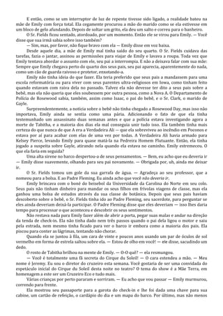 E então, como se um interruptor de luz de repente tivesse sido ligado, a realidade bateu na
mãe de Emily com força total. Ela cegamente procurou a mão do marido como se ela estivesse em
um bloco de gelo afundando. Depois de soltar um grito, ela deu um salto e correu para o banheiro.
O Sr. Fields ficou sentado, atordoado, por um momento. Então ele se virou para Emily. — Você
disse que sua irmã sabia sobre isso também?
— Sim, mas, por favor, não fique bravo com ela — Emily disse em voz baixa.
Desde aquele dia, a mãe de Emily mal tinha saído do seu quarto. O Sr. Fields cuidava das
tarefas, fazia o jantar, assinou as permissões para viajar de Emily e lavava a roupa. Toda vez que
Emily tentava abordar o assunto com ele, seu pai a interrompia. E não a deixava falar com sua mãe:
Sempre que Emily chegava perto do quarto dos seus pais, seu pai aparecia, aparentemente do nada,
como um cão de guarda raivoso e protetor, enxotando-a.
Emily não tinha ideia do que fazer. Ela teria preferido que seus pais a mandassem para uma
escola reformatória ou para viver com seus parentes ultra-religiosos em Iowa, como tinham feito
quando estavam com raiva dela no passado. Talvez ela não devesse ter dito a seus pais sobre a
bebê, mas ela não queria que eles soubessem por outra pessoa, como a Nova A. O Departamento de
Polícia de Rosewood sabia, também, assim como Isaac, o pai do bebê, e o Sr. Clark, o marido de
Gayle.
Surpreendentemente, a notícia sobre o bebê não tinha chegado a Rosewood Day, mas isso não
importava, Emily ainda se sentia como uma pária. Adicionando o fato de que ela tinha
testemunhado um assassinato duas semanas antes e que a polícia estava investigando agora a
morte de Tabitha, e a maioria dos dias ela mal conseguia unir tudo isso. Ela também tinha mais
certeza do que nunca de que A era a Verdadeira Ali — que ela sobreviveu ao incêndio em Poconos e
estava por aí para acabar com elas de uma vez por todas. A Verdadeira Ali havia armado para
Kelsey Pierce, levando Emily para quase matá-la na Pedreira Homem Flutuante. Então, ela tinha
jogado a suspeita sobre Gayle, atirando nela quando ela estava no caminho. Emily estremeceu. O
que ela faria em seguida?
Uma alta sirene no barco despertou-a de seus pensamentos. — Bem, eu acho que eu deveria ir
— Emily disse suavemente, olhando para seu pai novamente. — Obrigada por, uh, ainda me deixar
ir.
O Sr. Fields tomou um gole da sua garrafa de água. — Agradeça ao seu professor, que a
nomeou para a bolsa. E ao Padre Fleming. Eu ainda acho que você não deveria ir.
Emily brincava com o boné do beisebol da Universidade da Carolina do Norte em seu colo.
Seus pais não tinham dinheiro para mandar os seus filhos em frívolas viagens de classe, mas ela
ganhou uma bolsa de estudos através da sua classe de botânica. Depois que seus pais haviam
descoberto sobre o bebê, o Sr. Fields tinha ido ao Padre Fleming, seu sacerdote, para perguntar se
eles ainda deveriam deixá-la participar. O Padre Fleming disse que eles deveriam — isso lhes daria
tempo para processar o que aconteceu e descobrir os seus sentimentos.
Não restava nada para Emily fazer além de abrir a porta, pegar suas malas e andar na direção
da tenda de check-in. Ela não tinha dado nem três passos quando o pai dela ligou o motor e saiu
pela estrada, nem mesmo tinha ficado para ver o barco ir embora como a maioria dos pais. Ela
piscou para conter as lágrimas, tentando não chorar.
Quando ela se juntou à fila, um cara de vinte e poucos anos usando um par de óculos de sol
vermelho em forma de estrela saltou sobre ela. — Estou de olho em você! — ele disse, sacudindo um
dedo.
O rosto de Tabitha brilhou na mente de Emily. — O-O quê? — ela resmungou.
— Você é totalmente uma fã secreta do Cirque du Soleil! — O cara estendeu a mão. — Meu
nome é Jeremy. Eu sou o diretor do cruzeiro esta semana. Você gostaria de ser uma convidada do
espetáculo inicial do Cirque du Soleil desta noite no teatro? O tema do show é a Mãe Terra, em
homenagem a este ser um Cruzeiro Eco e tudo mais.
Várias crianças por perto pararam e sorriram. — Eu acho que vou passar — Emily murmurou,
correndo para frente.
Ela mostrou seu passaporte para a garota do check-in e lhe foi dada uma chave para sua
cabine, um cartão de refeição, o cardápio do dia e um mapa do barco. Por último, mas não menos

 