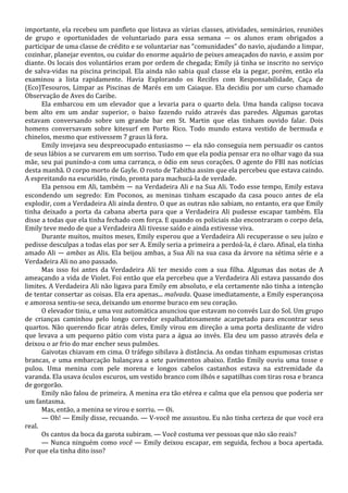 importante, ela recebeu um panfleto que listava as várias classes, atividades, seminários, reuniões
de grupo e oportunidades de voluntariado para essa semana — os alunos eram obrigados a
participar de uma classe de crédito e se voluntariar nas “comunidades” do navio, ajudando a limpar,
cozinhar, planejar eventos, ou cuidar do enorme aquário de peixes ameaçados do navio, e assim por
diante. Os locais dos voluntários eram por ordem de chegada; Emily já tinha se inscrito no serviço
de salva-vidas na piscina principal. Ela ainda não sabia qual classe ela ia pegar, porém, então ela
examinou a lista rapidamente. Havia Explorando os Recifes com Responsabilidade, Caça de
(Eco)Tesouros, Limpar as Piscinas de Marés em um Caiaque. Ela decidiu por um curso chamado
Observação de Aves do Caribe.
Ela embarcou em um elevador que a levaria para o quarto dela. Uma banda calipso tocava
bem alto em um andar superior, o baixo fazendo ruído através das paredes. Algumas garotas
estavam conversando sobre um grande bar em St. Martin que elas tinham ouvido falar. Dois
homens conversavam sobre kitesurf em Porto Rico. Todo mundo estava vestido de bermuda e
chinelos, mesmo que estivessem 7 graus lá fora.
Emily invejava seu despreocupado entusiasmo — ela não conseguia nem persuadir os cantos
de seus lábios a se curvarem em um sorriso. Tudo em que ela podia pensar era no olhar vago da sua
mãe, seu pai punindo-a com uma carranca, o ódio em seus corações. O agente do FBI nas notícias
desta manhã. O corpo morto de Gayle. O rosto de Tabitha assim que ela percebeu que estava caindo.
A espreitando na escuridão, rindo, pronta para machucá-la de verdade.
Ela pensou em Ali, também — na Verdadeira Ali e na Sua Ali. Todo esse tempo, Emily estava
escondendo um segredo: Em Poconos, as meninas tinham escapado da casa pouco antes de ela
explodir, com a Verdadeira Ali ainda dentro. O que as outras não sabiam, no entanto, era que Emily
tinha deixado a porta da cabana aberta para que a Verdadeira Ali pudesse escapar também. Ela
disse a todas que ela tinha fechado com força. E quando os policiais não encontraram o corpo dela,
Emily teve medo de que a Verdadeira Ali tivesse saído e ainda estivesse viva.
Durante muitos, muitos meses, Emily esperou que a Verdadeira Ali recuperasse o seu juízo e
pedisse desculpas a todas elas por ser A. Emily seria a primeira a perdoá-la, é claro. Afinal, ela tinha
amado Ali — ambas as Alis. Ela beijou ambas, a Sua Ali na sua casa da árvore na sétima série e a
Verdadeira Ali no ano passado.
Mas isso foi antes da Verdadeira Ali ter mexido com a sua filha. Algumas das notas de A
ameaçando a vida de Violet. Foi então que ela percebeu que a Verdadeira Ali estava passando dos
limites. A Verdadeira Ali não ligava para Emily em absoluto, e ela certamente não tinha a intenção
de tentar consertar as coisas. Ela era apenas... malvada. Quase imediatamente, a Emily esperançosa
e amorosa sentiu-se seca, deixando um enorme buraco em seu coração.
O elevador tiniu, e uma voz automática anunciou que estavam no convés Luz do Sol. Um grupo
de crianças caminhou pelo longo corredor espalhafatosamente acarpetado para encontrar seus
quartos. Não querendo ficar atrás deles, Emily virou em direção a uma porta deslizante de vidro
que levava a um pequeno pátio com vista para a água ao invés. Ela deu um passo através dela e
deixou o ar frio do mar encher seus pulmões.
Gaivotas chiavam em cima. O tráfego sibilava à distância. As ondas tinham espumosas cristas
brancas, e uma embarcação balançava a sete pavimentos abaixo. Então Emily ouviu uma tosse e
pulou. Uma menina com pele morena e longos cabelos castanhos estava na extremidade da
varanda. Ela usava óculos escuros, um vestido branco com ilhós e sapatilhas com tiras rosa e branca
de gorgorão.
Emily não falou de primeira. A menina era tão etérea e calma que ela pensou que poderia ser
um fantasma.
Mas, então, a menina se virou e sorriu. — Oi.
— Oh! — Emily disse, recuando. — V-você me assustou. Eu não tinha certeza de que você era
real.
Os cantos da boca da garota subiram. — Você costuma ver pessoas que não são reais?
— Nunca ninguém como você — Emily deixou escapar, em seguida, fechou a boca apertada.
Por que ela tinha dito isso?

 