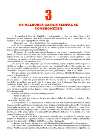 3
OS MELHORES CASAIS SEMPRE SE
COMPROMETEM
— Bem-vindos à Feira de Atividades e Voluntariado! — Um cara ruivo disse a Aria
Montgomery e seu namorado, Noel Kahn, enquanto eles caminhavam até o cassino do navio. —
Vocês não estão super empolgados de estarem aqui?
— Uh, com certeza — disse Noel, olhando para o cara com cautela.
— Incrível! — o cara disse. Aria estava quase certa de que ela possuía uma versão idêntica dos
óculos de sol em forma de estrela que ele estava usando quando ela tinha seis anos. Ele ficou
desconfortavelmente perto dela enquanto falava.
— Meu nome é Jeremy. Eu sou o diretor do cruzeiro esta semana — continuou ele. — E nós
vamos ter diversão, diversão, diversão! Temos os melhores shows no mar — e o comediante mais
engraçado em Lou, O Cruzador de Terras. Vocês vão rir — e aprender a salvar o planeta! — Ele
conduziu-os para dentro. — Andem por aí! Façam novos amigos! E não se esqueçam de escolher
uma atividade e um trabalho voluntário!
Aria olhou em volta. Máquinas caça-níqueis zumbindo, mesas de feltro verde de poker e
blackjack e um bar curvo com tampo de mármore se estendia até onde os olhos podiam ver. Mas
não havia garrafas de bebidas atrás do bar, nem cartões de lugar nas mesas, e quando Noel apertou
um botão da máquina caça-níqueis, apareceu uma mensagem dizendo TENTE MAIS TARDE.
Noel olhou para outro trabalhador do cruzeiro, uma mulher de lábios brilhantes em um terno
branco. — Podemos jogar?
— Oh, sim, na noite do cassino! — A mulher tinha uma expressão vidrada de boneca Barbie
em seu rosto. — Você não ganha dinheiro de verdade, no entanto — você ganha essas fofas
moedinhas de golfinho que você pode levar para casa como lembranças! Elas são feitas por
mulheres tribais na África do Sul de 100 por cento de lã reciclada!
Noel torceu o nariz. Aria cutucou-o nas costelas. — Provavelmente é uma coisa boa não poder
jogar por dinheiro, sabe. Lembra daquela vez que jogamos blackjack e você tentou contar as cartas?
Eu acabei com você.
— Você não acabou não — Noel disse rispidamente.
— Acabei totalmente!
— Bem, eu exijo uma revanche. Mesmo que seja por fichas de golfinhos recicladas. — Um
canto da boca de Noel subiu.
Aria sorriu feliz. Era tão bom ela estar se dando bem com Noel novamente. Eles haviam estado
brigando muito recentemente, em primeiro lugar porque Aria tinha certeza de que Noel tinha uma
queda pela estudante de intercâmbio da sua família, Klaudia, que felizmente estava tendo
problemas no visto e não podia vir no cruzeiro. Então Aria tinha descoberto um segredo sobre o pai
de Noel, que tinha levado a mais problemas entre eles. Mas eles tinham se reconciliado sobre tudo,
e agora eles estavam muito bem.
Eles se moveram mais adentro do cassino, olhando para as cabines de atividades para
expedições de caminhadas, passeios de arte, e classes de créditos obrigatórias do tipo Converta Seu
Veículo Para Combustível de Milho! Então Noel apertou o braço dela.
— Tem certeza de que está tudo bem eu ter ido naquela aula esta manhã? — ele perguntou.
— É claro — Aria respondeu em uma voz madura. O navio tinha desembarcado poucas horas
antes, e Noel tinha quase que imediatamente abandonado Aria para surfar com um ex-profissional

 