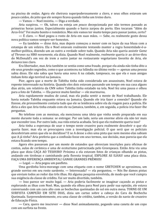 na piscina de ondas. Agora ele cheirava superpoderosamente a cloro, e seus olhos estavam um
pouco caídos, do jeito que ele sempre ficava quando tinha um treino duro.
— Vamos — Noel insistiu. — Diga a verdade.
Aria suspirou. — Ok, talvez eu esteja um pouco decepcionada por não termos passado as
primeiras horas juntos. Especialmente quando o barco zarpou do porto. Eles tocaram “Além do
Arco-Íris!” Foi muito bonito e romântico. Mas nós vamos ter muito tempo para passar juntos, certo?
— É claro. — Noel pegou o rosto de Aria em suas mãos. — Sabe, eu realmente gosto dessa
nova política vamos-sempre-ser-honestos.
— Eu também — disse Aria, mas depois começou a mexer com os laços da sua blusa com a
estampa de um veleiro. Ela e Noel estavam realmente tentando manter a regra honestidade-é-amelhor-política, dizendo um ao outro a verdade sobre tudo. Quando Aria não queria assistir Game
of Thrones na HBO novamente, ela dizia. Quando Noel realmente, realmente queria ir ao drive-thru
do McDonald’s em vez de irem a outro jantar no restaurante vegetariano favorito de Aria, ele
deixava isso claro.
Era libertador, mas Aria também se sentia como uma fraude, porque ela ainda não tinha dito a
ele seus grandes segredos, como o que aconteceu na Islândia no último verão — apenas uma pessoa
sabia disso. Ele não sabia que havia uma nova A na cidade, tampouco, ou que ela e suas amigas
tinham feito algo terrível na Jamaica.
Pior, agora que a morte de Tabitha tinha sido considerada um assassinato, Noel estava de
repente interessado na história. Quando eles dois estavam passando um tempo em sua casa alguns
dias atrás, um relatório da CNN sobre Tabitha tinha estalado na tela. Noel fez uma pausa e olhou
para a foto de Tabitha. — Ela parece muito familiar — ele murmurou.
Aria rapidamente mudou de canal, mas ela podia sentir a mente de Noel trabalhando. Ele
havia notado Tabitha enquanto estava na Jamaica. Quando ele iria fazer a conexão? Quando ele
fizesse, ele provavelmente contaria tudo que ele se lembrava sobre ela da viagem para a polícia. Ele
diria a eles que Aria tinha estado com ele na Jamaica, também, e, em seguida, a polícia iria fazer-lhe
perguntas.
No telefone com as meninas, ela mencionou uma ideia que vinha sendo preparada em sua
mente durante toda a semana: se entregar. Por um lado, seria um enorme alívio ela não ter mais
que esconder isso. Por outro lado, sua vida estaria acabada. Será que ela realmente queria isso?
Aria tinha a esperança de usar o tempo neste cruzeiro para realmente descobrir o que ela
queria fazer, mas ela se preocupava com a investigação policial. O que será que os policiais
descobririam antes que ela se decidisse? E se A desse a eles uma pista que nem mesmo elas sabiam
que A já tinha? Aria preferia que a confissão fosse em seus termos, sua decisão, mas parecia que ela
estava ficando sem tempo.
Agora eles passavam por um monte de estandes que ofereciam inscrições para oficinas de
contos, aulas de cerâmica e uma de ecoturismo patrocinada pelo Greenpeace. Então Aria viu uma
placa que dizia CAÇA AO TESOURO! Próxima a ela estavam fotos de crianças olhando as pistas,
andando em tirolesas e caminhando pela floresta tropical. EXPLORE AS ILHAS! uma placa dizia.
FAÇA UMA DIFERENÇA AMBIENTAL! GANHE GRANDES PRÊMIOS!
— Legal. — Aria pegou um panfleto.
Uma gordinha loira-morango com uma etiqueta com o nome GRETCHEN se aproximou, um
grande sorriso em seu rosto sardento. — Interessada? — ela perguntou. — Nós lhe damos pistas
que enviam todos ao redor das três ilhas. Há alguma pesquisa envolvida, de modo que você cumpra
sua exigência da classe de crédito. Vai ser muito divertido, também.
— Isso parece ser muito legal. — Aria poderia facilmente se imaginar caçando as pistas e
explorando as ilhas com Noel. Mas, quando ela olhou para Noel para pedir sua opinião, ele estava
conversando com um cara alto com as bochechas queimadas do sol em outra mesa. TORNE-SE UM
SURFISTA CAMPEÃO EM SETE DIAS, dizia um cartaz sobre a cabeça do Cara da Bochecha
Queimada. Surpreendentemente, era uma classe de crédito, também, a versão do navio de cruzeiro
de Educação Física.
— Cara, quero me inscrever — disse Noel animadamente, pegando uma caneta de um copo
com um surfista na frente.

 