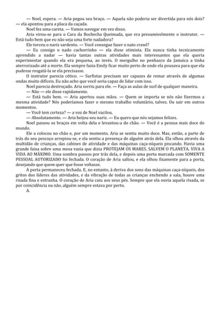— Noel, espera. — Aria pegou seu braço. — Aquela não poderia ser divertida para nós dois?
— ela apontou para a placa da caçada.
Noel fez uma careta. — Vamos navegar em vez disso.
Aria virou-se para o Cara da Bochecha Queimada, que era presumivelmente o instrutor. —
Está tudo bem que eu não seja uma forte nadadora?
Ele torceu o nariz sardento. — Você consegue fazer o nato crawl?
— Eu consigo o nado cachorrinho — ela disse otimista. Ela nunca tinha tecnicamente
aprendido a nadar — havia tantas outras atividades mais interessantes que ela queria
experimentar quando ela era pequena, ao invés. O mergulho no penhasco da Jamaica a tinha
aterrorizado até a morte. Ela sempre fazia Emily ficar muito perto de onde ela pousava para que ela
pudesse resgatá-la se ela precisasse.
O instrutor parecia cético. — Surfistas precisam ser capazes de remar através de algumas
ondas muito difíceis. Eu não acho que você seria capaz de lidar com isso.
Noel parecia destroçado. Aria sorriu para ele. — Faça as aulas de surf de qualquer maneira.
— Não — ele disse rapidamente.
— Está tudo bem. — Aria apertou suas mãos. — Quem se importa se nós não fizermos a
mesma atividade? Nós poderíamos fazer o mesmo trabalho voluntário, talvez. Ou sair em outros
momentos.
— Você tem certeza? — a voz de Noel vacilou.
— Absolutamente. — Aria beijou seu nariz. — Eu quero que nós sejamos felizes.
Noel passou os braços em volta dela e levantou-a do chão. — Você é a pessoa mais doce do
mundo.
Ele a colocou no chão e, por um momento, Aria se sentiu muito doce. Mas, então, a parte de
trás do seu pescoço arrepiou-se, e ela sentiu a presença de alguém atrás dela. Ela olhou através da
multidão de crianças, das cabines de atividade e das máquinas caça-níqueis piscando. Havia uma
grande faixa sobre uma mesa vazia que dizia PROTEJAM OS MARES. SALVEM O PLANETA. VIVA A
VIDA AO MÁXIMO. Uma sombra passou por trás dela, e depois uma porta marcada com SOMENTE
PESSOAL AUTORIZADO foi fechada. O coração de Aria saltou, e ela olhou fixamente para a porta,
desejando que quem quer que fosse voltasse.
A porta permaneceu fechada. E, no entanto, à deriva dos sons das máquinas caça-níqueis, dos
gritos dos líderes das atividades, e da vibração de todas as crianças enchendo a sala, houve uma
risada fina e estranha. O coração de Aria caiu aos seus pés. Sempre que ela ouvia aquela risada, se
por coincidência ou não, alguém sempre estava por perto.
A.

 