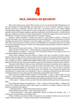 4
OLÁ, COLEGA DE QUARTO!
Mais tarde naquela noite, Hanna Marin sentou-se com seu namorado, Mike Montgomery, em
um sofá estofado no Café Moonlight, um restaurante ao ar livre no convés superior do barco.
Estrelas luminosas e brilhantes serviam como teto, e uma brisa suave e com cheiro salgado
ocasionalmente apagava as velas sobre as mesas. Os garçons corriam para lá e para cá entregando
grandes saladas com vegetais orgânicos, galinhas temperadas com Jerk-Seasoned, e a melhor batata
frita doce orgânica que Hanna já tinha experimentado. A banda de reggae tocava uma canção de
Bob Marley, os músicos estavam usando trajes com estampas tropicais.
Quando a música terminou, o diretor do cruzeiro, a quem Hanna começou a chamar de
“Jeremy Assustador” por causa do quão próximo ele ficava quando falava com as pessoas e o sorriso
estranho que parecia estar tatuado em seu rosto, pegou o microfone. — Esses caras são incríveis,
hein? Mas se você acha que é melhor, mostre suas habilidades no espetáculo America’s Got Talent
na noite de domingo! Comecem a ensaiar suas apresentações agora, pessoal! O primeiro prêmio é
uma lambreta Vespa!
Mike cruzou os braços sobre o peito. — Noel e eu vamos fazer uma apresentação de hip-hop.
Hanna deu-lhe um olhar louco. — Você realmente vai participar do show de talentos?
Mike encolheu os ombros. — Você não ouviu? O primeiro prêmio é uma Vespa. E Noel e eu
inventamos algumas rimas iradas na Jamaica.
Hanna quase engasgou com uma batata. A última coisa que ela queria era falar sobre a
Jamaica. Mas hoje tudo a lembrava dessa viagem terrível: O cheiro de morango artificial do protetor
solar de spray de alguém, a marca de suco de laranja vendida em um dos cafés, um menino com
uma camiseta que dizia A JAMAICA ME DEIXA LOUCO! Havia uma festa Jamaicana prevista para
daqui a dois dias, que nem sequer fazia sentido, já que eles não iriam para a Jamaica nesse cruzeiro.
Ela pegou outra batata e enfiou na boca, resolvendo não pensar na Jamaica nessa viagem, ou
em qualquer uma das outras coisas de merda que tinha acontecido. Como o fato de que ela tinha
recentemente testemunhado um assassinato. E, ah sim, que ela era o alvo. Ou que os policiais
estavam tão perto de descobrir o que elas fizeram com Tabitha. O que aconteceria quando eles
descobrissem? A família dela seria humilhada, é claro. A campanha senatorial do pai dela estaria
arruinada. Hanna teria uma vida na prisão muito longa a aguardando ansiosamente.
James Freed, um amigo de Mike, apareceu na mesa deles. — Cara. — Ele se jogou em uma
cadeira. — Você soube que as meninas católicas estão aqui? Elas são GOS-TO-SAS. — Ele sussurrou
as letras de forma dramática. — Aparentemente, elas estão procurando muito por alguém.
— Olá, James? — Hanna nivelou um olhar fixo nele, lembrando-lhe que ela era a namorada de
Mike.
James olhou para Hanna com indiferença. — Hey. — Então se virou para Mike. — Algumas das
praias em St. Martin permitem nudez. Quer ajudar a convencer as meninas católicas a dar uma
pequena caminhada com a gente?
— Definitivamente. — Mike praticamente começou a babar.
Hanna beliscou o braço dele. — Para o diabo que você vai.
— Estou brincando — disse Mike rapidamente, depois se inclinou em direção a ela. — A
menos que você queira fazer um ménage à trois.
Hanna o beliscou novamente. Então ela empurrou uma mecha de cabelo ruivo por cima do
ombro e olhou para James. — De que escola católica você está falando?

 