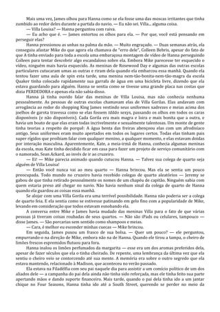 Mais uma vez, James olhou para Hanna como se ela fosse uma das moscas irritantes que tinha
zumbido ao redor deles durante a partida do navio. — Eu não sei. Villa... alguma coisa.
— Villa Louisa? — Hanna perguntou com raiva.
— Eu acho que é. — James entortou os olhos para ela. — Por que, você está pensando em
perseguir elas?
Hanna pressionou as unhas na palma da mão. — Muito engraçado. — Duas semanas atrás, ela
conseguiu afastar Mike do que agora ela chamava de “erro dele”, Colleen Bebris, apesar do fato de
que A tinha enviado para toda a escola uma embaraçosa montagem de vídeo de Hanna perseguindo
Colleen para tentar descobrir algo escandaloso sobre ela. Embora Mike parecesse ter esquecido o
vídeo, ninguém mais havia esquecido. As meninas de Rosewood Day e algumas das outras escolas
particulares cutucaram umas as outras e riram dela quando ela embarcou essa manhã. Quando ela
tentou fazer uma aula de spin esta tarde, uma menina nem-tão-bonita-nem-tão-magra da escola
Quaker tinha colocado rapidamente sua garrafa de água em uma bicicleta livre, dizendo que ela
estava guardando para alguém. Hanna se sentia como se tivesse uma grande placa nas costas que
dizia PERDEDORA e apenas ela não sabia disso.
Hanna já tinha ouvido falar das meninas de Villa Louisa, mas não conhecia nenhuma
pessoalmente. As pessoas de outras escolas chamavam elas de Villa Gorilas. Elas andavam com
arrogância ao redor do shopping King James vestindo seus uniformes xadrezes e meias acima dos
joelhos de garota travessa como se elas fossem tããão sexys, passando os olhos em todos os caras
disponíveis (e não disponíveis). Cada Gorila era mais magra e loira e mais bonita que a outra, e
havia um boato de que elas eram todas incrivelmente e sexualmente talentosas. Um monte de gente
tinha teorias a respeito do porquê: A água benta das freiras abençoou elas com um afrodisíaco
antigo. Seus uniformes eram muito apertados em todos os lugares certos. Todas elas tinham pais
super rígidos que proibiam falar com qualquer menino, a qualquer momento, e elas estavam doidas
por interação masculina. Aparentemente, Kate, a meia-irmã de Hanna, conhecia algumas meninas
da escola, mas Kate tinha decidido ficar em casa para fazer um projeto de serviço comunitário com
o namorado, Sean Ackard, ao invés de ir ao cruzeiro.
— Ei! — Mike parecia animado quando cutucou Hanna. — Talvez sua colega de quarto seja
alguém de Villa Louisa!
— Então você nunca vai ao meu quarto — Hanna brincou. Mas ela se sentia um pouco
preocupada. Todo mundo no cruzeiro havia recebido colegas de quarto aleatórios — Jeremy se
gabou de que tinha retirado pessoalmente os nomes de um chapéu de capitão. Ninguém sabia com
quem estaria preso até chegar no navio. Não havia nenhum sinal da colega de quarto de Hanna
quando ela guardou as coisas essa manhã.
Se alojar com uma Villa Gorila era uma terrível possibilidade. Hanna não poderia ser a colega
de quarto feia. E ela sentia como se estivesse patinando em gelo fino com a popularidade de Mike,
levando em consideração que todos estavam esnobando ela.
A conversa entre Mike e James havia mudado das meninas Villa para o fato de que várias
pessoas já tiveram coisas roubadas de seus quartos. — Não são iPads ou celulares, tampouco —
disse James. — São porcarias sem sentido como shampoos e meias.
— Cara, é melhor eu esconder minhas cuecas — Mike brincou.
Em seguida, James puxou um frasco de sua bolsa. — Quer um pouco? — ele perguntou,
empurrando-o na direção de Mike, embora não na de Hanna. Quando ele tirou a tampa, o cheiro de
limões frescos espremidos flutuou para fora.
Hanna inalou os limões perfumados da margarita — esse era um dos aromas preferidos dela,
apesar de fazer séculos que ela o tinha cheirado. De repente, uma lembrança da última vez que ela
sentiu o cheiro veio se contorcendo até sua mente. A memória era sobre o outro segredo que ela
estava mantendo, relacionado à Madison, que aconteceu no verão passado.
Ela estava na Filadélfia com seu pai naquele dia para assistir a um comício político de um dos
aliados dele — a campanha do pai dela ainda não tinha sido reforçada, mas ele tinha feito sua parte
apertando mãos e dando suporte financeiro. Mais tarde, quando o pai dela tinha ido a um jantar
chique no Four Seasons, Hanna tinha ido até a South Street, querendo se perder no meio da

 