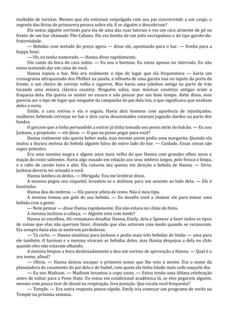 multidão de turistas. Mesmo que ela estivesse empolgada com seu pai concorrendo a um cargo, o
segredo das férias de primavera pesava sobre ela. E se alguém o descobrisse?
Ela notou alguém sorrindo para ela de uma das ruas laterais e viu um cara atraente de pé na
frente de um bar chamado The Cabana. Ele era bonito de um jeito escrupuloso e do tipo garoto-defraternidade.
— Bebidas com metade do preço agora — disse ele, apontando para o bar. — Venha para a
happy hour.
— Uh, eu tenho namorado — Hanna disse rapidamente.
Um canto da boca do cara subiu. — Eu sou o barman. Eu estou apenas no intervalo. Eu não
estou tentando dar em cima de você.
Hanna espiou o bar. Não era realmente o tipo de lugar que ela frequentava — havia um
cronograma ultrapassado dos Phillies na janela, a silhueta de uma garota nua no tapete da porta da
frente, e um cheiro de cerveja velha e cigarros. Mas havia uma jukebox antiga na parte de trás
tocando uma música clássica country. Ninguém sabia, mas músicas countrys antigas eram a
fraqueza dela. Ela queria se sentar no escuro e não pensar por um bom tempo. Além disso, esse
parecia ser o tipo de lugar que ninguém da campanha do pai dela iria, o que significava que nenhum
deles a veria.
Então, o cara entrou e ela o seguiu. Havia dois homens com aparência de injustiçados,
mulheres bebendo cervejas no bar e dois caras desanimados estavam jogando dardos na parte dos
fundos.
O garçom que a tinha persuadido a entrar já tinha tomado seu posto atrás do balcão. — Eu sou
Jackson, a propósito — ele disse. — O que eu posso pegar para você?
Hanna realmente não queria beber nada, mas mesmo assim pediu uma margarita. Quando ela
inalou a doçura melosa da bebida alguém falou do outro lado do bar. — Cuidado. Essas coisas são
super potentes.
Era uma menina magra e alguns anos mais velha do que Hanna com grandes olhos azuis e
maçãs do rosto salientes. Havia algo ousado em relação aos seus ombros largos, pele fresca e limpa,
e o rabo de cavalo loiro e alto. Ela cutucou seu queixo em direção a bebida de Hanna. — Sério.
Jackson deveria ter avisado a você.
Hanna lambeu os dedos. — Obrigada. Vou me lembrar disso.
A menina pegou seu coquetel, levantou-se e deslizou para um assento ao lado dela. — Ele é
bonitinho.
Hanna deu de ombros. — Ele parece atleta de remo. Não é meu tipo.
A menina tomou um gole de sua bebida. — Eu desafio você a chamar ele para tomar uma
bebida com a gente.
— Nem pensar — disse Hanna rapidamente. Ela não estava no clima de festa.
A menina inclinou a cabeça. — Alguém está com medo?
Hanna se encolheu. Ali costumava desafiar Hanna, Emily, Aria e Spencer a fazer todos os tipos
de coisas que elas não queriam fazer, dizendo que elas estavam com medo quando se recusavam.
Ela sempre fazia elas se sentirem perdedoras.
— Tá certo. — Hanna sinalizou para Jackson e pediu mais três bebidas de limão — uma para
ele também. O barman e a menina viraram as bebidas deles, mas Hanna despejou a dela no chão
quando eles não estavam olhando.
A menina limpou a boca desleixadamente e deu um sorriso de aprovação a Hanna. — Qual é o
seu nome, afinal?
— Olivia. — Hanna deixou escapar o primeiro nome que lhe veio à mente. Era o nome da
planejadora do casamento do pai dela e de Isabel, com quem ela tinha falado mais cedo naquele dia.
— Eu sou Madison. — Madison levantou o copo vazio. — Estou tendo uma última celebração
antes de voltar para a Penn State. Eu estou em condicional acadêmica lá, se eles pegarem alguém,
mesmo com pouco teor de álcool na respiração, leva punição. Que escola você frequenta?
— Temple. — Era outra resposta pensa-rápido. Emily iria começar um programa de verão na
Temple na próxima semana.

 