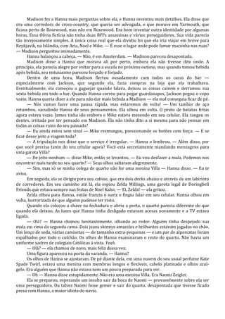 Madison fez a Hanna mais perguntas sobre ela, e Hanna inventou mais detalhes. Ela disse que
era uma corredora de cross-country, que queria ser advogada, e que morava em Yarmouth, que
ficava perto de Rosewood, mas não em Rosewood. Era bom inventar outra identidade por algumas
horas. Essa Olivia fictícia não tinha duas BFFs assassinas e vários perseguidores. Sua vida parecia
tão invejosamente simples. A única coisa real que ela dividiu foi que ela iria viajar em breve para
Reykjavik, na Islândia, com Aria, Noel e Mike. — É esse o lugar onde pode fumar maconha nas ruas?
— Madison perguntou animadamente.
Hanna balançou a cabeça. — Não, é em Amsterdam. — Madison pareceu desapontada.
Madison disse a Hanna que morava ali por perto, embora ela não tivesse dito onde. A
princípio, ela parecia alegre por voltar para a escola no próximo outono, mas quando tomou bebida
após bebida, seu entusiasmo pareceu forçado e forjado.
Dentro de uma hora, Madison flertou ousadamente com todos os caras do bar —
especialmente com Jackson, que segundo ela, fazia compras na loja que ela trabalhava.
Eventualmente, ela começou a gaguejar quando falava, deixou as coisas caírem e derramou sua
sexta bebida em todo o bar. Quando Hanna correu para pegar guardanapos, Jackson pegou o copo
vazio. Hanna queria dizer a ele para não dar mais bebida a Madison — ela mal conseguia ficar de pé.
— Nós vamos fazer uma pausa rápida, mas estaremos de volta! — Um tambor de aço
retumbou, sacudindo Hanna de seus pensamentos. Ela olhou em volta. O prato de batatas fritas
agora estava vazio. James tinha ido embora e Mike estava mexendo em seu celular. Ela rangeu os
dentes, irritada por ter pensado em Madison. Ela não tinha dito a si mesma para não pensar em
todas as coisas ruins do seu passado?
— Eu ainda estou sem sinal — Mike resmungou, pressionando os botões com força. — E se
ficar desse jeito a viagem toda?
— A tripulação nos disse que o serviço é irregular. — Hanna o lembrou. — Além disso, por
que você precisa tanto do seu celular agora? Você está secretamente mandando mensagens para
uma garota Villa?
— De jeito nenhum — disse Mike, então se levantou. — Eu vou desfazer a mala. Podemos nos
encontrar mais tarde no seu quarto? — Seus olhos saltaram alegremente.
— Sim, mas só se minha colega de quarto não for uma menina Villa — Hanna disse. — Eu te
aviso.
Em seguida, ela se dirigiu para sua cabine, que era dois decks abaixo e através de um labirinto
de corredores. Em seu caminho até lá, ela espiou Zelda Millings, uma garota legal de Doringbell
Friends que estava sempre nas festas de Noel Kahn. — Ei, Zelda! — ela gritou.
Zelda olhou para Hanna, então franziu o nariz e fingiu falar em seu celular. Hanna olhou em
volta, horrorizada de que alguém pudesse ter visto.
Quando ela colocou a chave na fechadura e abriu a porta, o quarto parecia diferente do que
quando ela deixou. As luzes que Hanna tinha desligado estavam acesas novamente e a TV estava
ligada.
— Olá? — Hanna chamou hesitantemente, olhando ao redor. Alguém tinha despejado sua
mala em cima da segunda cama. Dois jeans skinnys amarelos e brilhantes estavam jogados no chão.
Um lenço de seda, várias camisetas — de tamanho extra-pequenas — e um par de alpercatas foram
espalhados por todo o colchão. Os olhos de Hanna examinaram o resto do quarto. Não havia um
uniforme xadrez de colegiais Católicas à vista. Yeah.
— Olá? — ela chamou de novo, mais feliz dessa vez.
Uma figura apareceu na porta da varanda. — Hanna?
Os olhos de Hanna se ajustaram. De pé diante dela, em uma nuvem do seu usual perfume Kate
Spade Twirl, estava uma menina com membros longos e flexíveis, cabelo platinado e olhos azulgelo. Era alguém que Hanna não estava nem um pouco preparada para ver.
— Oh — Hanna disse estupidamente. Não era uma menina Villa. Era Naomi Zeigler.
Ela se preparou, esperando um insulto sair da boca de Naomi — provavelmente sobre ela ser
uma perseguidora. Ou talvez Naomi fosse gemer e sair do quarto, desapontada que tivesse ficado
presa com Hanna, a maior idiota do navio.

 