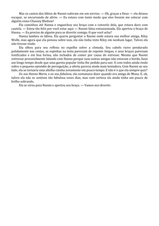 Mas os cantos dos lábios de Naomi subiram em um sorriso. — Oh, graças a Deus — ela deixou
escapar, se encurvando de alívio. — Eu estava com tanto medo que eles fossem me colocar com
alguém como Chassey Bledsoe!
Ela caminhou até Hanna e enganchou seu braço com o cotovelo dela, que estava duro com
cautela. — Estou tão feliz por você estar aqui — Naomi falou entusiasmada. Ela apertou o braço de
Hanna. — Eu preciso de alguém para se divertir comigo. O que você acha?
Hanna lambeu os lábios. Ela queria perguntar a Naomi onde estava sua melhor amiga, Riley
Wolfe, mas agora que ela pensou sobre isso, ela não tinha visto Riley em nenhum lugar. Talvez ela
não tivesse vindo.
Ela olhou para seu reflexo no espelho sobre a cômoda. Seu cabelo ruivo pendurado
polidamente nas costas, as espinhas na testa pareciam de repente limpas, e seus braços pareciam
tonificados e em boa forma, não inchados de comer por causa do estresse. Mesmo que Naomi
estivesse provavelmente falando com Hanna porque suas outras amigas não estavam a bordo, fazia
um longo tempo desde que uma garota popular tinha lhe pedido para sair. E com todos ainda rindo
sobre o pequeno episódio de perseguição, a oferta parecia ainda mais tentadora. Com Naomi ao seu
lado, ela se tornaria uma abelha-rainha novamente em pouco tempo. E não é o que ela sempre quis?
Eu sou Hanna Marin, e eu sou fabulosa, ela costumava dizer quando era amiga de Mona. E, ok,
talvez ela não se sentisse tão fabulosa esses dias, mas com certeza ela ainda tinha um pouco de
brilho sobrando.
Ela se virou para Naomi e apertou seu braço. — Vamos nos divertir.

 