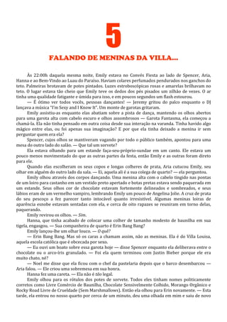 5
FALANDO DE MENINAS DA VILLA...
Às 22:00h daquela mesma noite, Emily estava no Convés Fiesta ao lado de Spencer, Aria,
Hanna e ao Bem-Vindo ao Luau do Paraíso. Haviam colares perfumados pendurados nos ganchos do
teto. Palmeiras brotavam de potes pintados. Luzes estroboscópicas rosas e amarelas brilhavam no
teto. O lugar estava tão cheio que Emily teve os dedos dos pés pisados um zilhão de vezes. O ar
tinha uma qualidade fatigante e úmida para isso, e em poucos segundos um flash estourou.
— É ótimo ver todos vocês, pessoas dançantes! — Jeremy gritou do palco enquanto o DJ
lançava a música “I’m Sexy and I Know It”. Um monte de garotas gritaram.
Emily assistiu-as enquanto elas abatiam sobre a pista de dança, mantendo os olhos abertos
para uma garota alta com cabelo escuro e olhos assombrosos — Garota Fantasma, ela começou a
chamá-la. Ela não tinha pensado em outra coisa desde sua interação na varanda. Tinha havido algo
mágico entre elas, ou foi apenas sua imaginação? E por que ela tinha deixado a menina ir sem
perguntar quem era ela?
Spencer, cujos olhos se mantiveram vagando por todo o público também, apontou para uma
mesa do outro lado do salão. — Que tal um sorvete?
Ela estava olhando para um estande faça-seu-próprio-sundae em um canto. Ele estava um
pouco menos movimentado do que as outras partes da festa, então Emily e as outras foram direto
para ele.
Quando elas escolheram os seus copos e longas colheres de prata, Aria cutucou Emily, seu
olhar em alguém do outro lado da sala. — Ei, aquela ali é a sua colega de quarto? — ela perguntou.
Emily olhou através dos corpos dançando. Uma menina alta com o cabelo tingido nas pontas
de um loiro para castanho em um vestido preto apertado e botas pretas estava sendo paquerada em
um estande. Seus olhos cor de chocolate estavam fortemente delineados e sombreados, e seus
lábios eram de um vermelho vampiro, lembrando Emily um pouco de Angelina Jolie. A cruz de prata
do seu pescoço a fez parecer tanto intocável quanto irresistível. Algumas meninas loiras de
aparência esnobe estavam sentadas com ela, e cerca de oito rapazes se reuniram em torno delas,
paquerando.
Emily revirou os olhos. — Sim.
Hanna, que tinha acabado de colocar uma colher de tamanho modesto de baunilha em sua
tigela, engasgou. — Sua companheira de quarto é Erin Bang Bang?
Emily lançou-lhe um olhar louco. — O quê?
— Erin Bang Bang. Mas só os caras a chamam assim, não as meninas. Ela é do Villa Louisa,
aquela escola católica que é obcecada por sexo.
— Eu ouvi um boato sobre essa garota hoje — disse Spencer enquanto ela deliberava entre o
chocolate ou o arco-íris granulado. — Foi ela quem terminou com Justin Bieber porque ele era
muito chato, né?
— Noel me disse que ela ficou com o chef da pastelaria depois que o barco desembarcou —
Aria falou. — Ele criou uma sobremesa em sua honra.
Hanna fez uma careta. — Ela não é tão legal.
Emily olhou para os rótulos dos potes de sorvete. Todos eles tinham nomes politicamente
corretos como Livre Comércio de Baunilha, Chocolate Sensivelmente Colhido, Morango Orgânico e
Rocky Road Livre de Crueldade (Sem Marshmallows). Então ela olhou para Erin novamente. — Esta
tarde, ela entrou no nosso quarto por cerca de um minuto, deu uma olhada em mim e saiu de novo

 