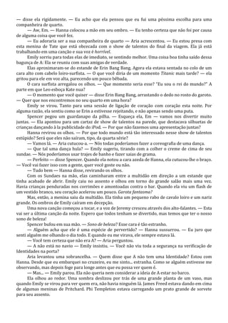 — disse ela rigidamente. — Eu acho que ela pensou que eu fui uma péssima escolha para uma
companheira de quarto.
— Aw, Em. — Hanna colocou a mão em seu ombro. — Eu tenho certeza que não foi por causa
de alguma coisa que você fez.
— Eu adoraria ser a sua companheira de quarto — Aria acrescentou. — Eu estou presa com
esta menina de Tate que está obcecada com o show de talentos do final da viagem. Ela já está
trabalhando em uma canção e sua voz é horrível.
Emily sorriu para todas elas de imediato, se sentindo melhor. Uma coisa boa tinha saído dessa
bagunça de A: Ela se reuniu com suas amigas de verdade.
Elas aproximaram-se do estande de Erin Bang Bang. Agora ela estava sentada no colo de um
cara alto com cabelo loiro-surfista. — O que você diria de um momento Titanic mais tarde? — ela
gritou para ele em voz alta, parecendo um pouco bêbada.
O cara surfista arregalou os olhos. — Que momento seria esse? “Eu sou o rei do mundo?” A
parte em que Leo esboça Kate nua?
— O momento que você quiser — disse Erin Bang Bang, arrastando o dedo no rosto do garoto.
— Quer que nos encontremos no seu quarto em uma hora?
Emily se virou. Tanto para uma sessão de ligação de coração com coração esta noite. Por
alguma razão, ela sentiu como se Erin a estivesse rejeitando, e não apenas sendo uma puta.
Spencer pegou um guardanapo da pilha. — Esqueça ela, Em — vamos nos divertir muito
juntas. — Ela apontou para um cartaz de show de talentos na parede, que destacava silhuetas de
crianças dançando à la publicidade do iPod. — Por que não fazemos uma apresentação juntas?
Hanna revirou os olhos. — Por que todo mundo está tão interessado nesse show de talentos
estúpido? Será que eles não saíram, tipo, da quarta série?
— Vamos lá. — Aria cutucou-a. — Nós todas poderíamos fazer a coreografia de uma dança.
— Que tal uma dança hula? — Emily sugeriu, tirando com a colher o creme de cima de seu
sundae. — Nós poderíamos usar trajes de banho e fazer saias de grama.
— Perfeito — disse Spencer. Quando ela notou a cara azeda de Hanna, ela cutucou-lhe o braço.
— Você vai fazer isso com a gente, quer você goste ou não.
— Tudo bem — Hanna disse, revirando os olhos.
Com os Sundaes na mão, elas caminharam entre a multidão em direção a um estande que
tinha acabado de abrir. Emily caiu no assento e olhou em torno do grande salão mais uma vez.
Havia crianças penduradas nos corrimões e amontoadas contra o bar. Quando ela viu um flash de
um vestido branco, seu coração acelerou um pouco. Garota fantasma?
Mas, então, a menina saiu da multidão. Ela tinha um pequeno rabo de cavalo loiro e um nariz
grande. Os ombros de Emily caíram em decepção.
Uma nova canção começou a tocar, e a voz de Jeremy cresceu através dos alto-falantes. — Esta
vai ser a última canção da noite. Espero que todos tenham se divertido, mas temos que ter o nosso
sono de beleza!
Spencer bufou em sua mão. — Sono de beleza? Esse cara é tão estranho.
— Alguém acha que ele é uma espécie de pervertido? — Hanna sussurrou. — Eu juro que
senti alguém me olhando o dia todo. E quando eu me virava, ele sempre estava lá.
— Você tem certeza que não era A? — Aria perguntou.
— A não está no navio — Emily insistiu. — Você não viu toda a segurança na verificação de
Identidades na porta?
Aria levantou uma sobrancelha. — Quem disse que A não tem uma Identidade? Estou com
Hanna. Desde que eu embarquei no cruzeiro, eu me sinto... estranha. Como se alguém estivesse me
observando, mas depois foge para longe antes que eu possa ver quem é.
— Mas... — Emily parou. Ela não queria nem considerar a ideia de A estar no barco.
Ela olhou ao redor. Uma sombra deslizou por trás de uma grande planta de um vaso, mas
quando Emily se virou para ver quem era, não havia ninguém lá. James Freed estava dando em cima
de algumas meninas de Pritchard. Phi Templeton estava carregando um prato grande de sorvete
para seu assento.

 