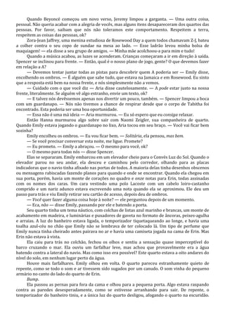 Quando Beyoncé começou um novo verso, Jeremy limpou a garganta. — Uma outra coisa,
pessoal. Não queria acabar com a alegria de vocês, mas alguns itens desapareceram dos quartos das
pessoas. Por favor, saibam que nós não toleramos este comportamento. Respeitem a terra,
respeitem as coisas das pessoas, ok?
Zora-Jean Jaffrey, uma menina estudiosa de Rosewood Day a quem todos chamavam Z-J, bateu
a colher contra o seu copo de sundae na mesa ao lado. — Esse ladrão levou minha bolsa de
maquiagem! — ela disse a seu grupo de amigos. — Minha mãe acolchoou-a para mim e tudo!
Quando a música acabou, as luzes se acenderam. Crianças começaram a ir em direção à saída.
Spencer se inclinou para frente. — Então, qual é o nosso plano de jogo, gente? O que devemos fazer
em relação a A?
— Devemos tentar juntar todas as pistas para descobrir quem A poderia ser — Emily disse,
encolhendo os ombros. — É alguém que sabe tudo, que estava na Jamaica e em Rosewood. Eu sinto
que a resposta está bem na nossa frente, e nós simplesmente não a vemos.
— Cuidado com o que você diz — Aria disse cautelosamente. — A pode estar justo na nossa
frente, literalmente. Se alguém vê algo estranho, envie um texto, ok?
— E talvez nós devêssemos apenas nos divertir um pouco, também. — Spencer limpou a boca
com um guardanapo. — Nós não tivemos a chance de respirar desde que o corpo de Tabitha foi
encontrado. Esta poderia ser uma boa oportunidade.
— Essa não é uma má ideia — Aria murmurou. — Eu só espero que eu consiga relaxar.
Então Hanna murmurou algo sobre sair com Naomi Zeigler, sua companheira de quarto.
Quando Emily estava jogando o guardanapo no lixo, Aria tocou em seu braço. — Você vai ficar bem
sozinha?
Emily encolheu os ombros. — Eu vou ficar bem. — Solitária, ela pensou, mas bem.
— Se você precisar conversar esta noite, me ligue. Promete?
— Eu prometo. — Emily a abraçou. — O mesmo para você, ok?
— O mesmo para todas nós — disse Spencer.
Elas se separaram. Emily embarcou em um elevador cheio para o Convés Luz do Sol. Quando o
elevador parou no seu andar, ela desceu e caminhou pelo corredor, olhando para as placas
indicadoras que o navio tinha afixado nas portas de todos. A maioria delas tinha desenhos obscenos
ou mensagens rabiscadas fazendo planos para quando e onde se encontrar. Quando ela chegou em
sua porta, porém, havia um monte de corações no quadro e onze notas para Erin, todas assinadas
com os nomes dos caras. Um cara vestindo uma polo Lacoste com um cabelo loiro-castanho
comprido e um nariz adunco estava escrevendo uma nota quando ela se aproximou. Ele deu um
passo para trás e viu Emily retirar seu cartão de acesso, depois deu de ombros.
— Você quer fazer alguma coisa hoje à noite? — ele perguntou depois de um momento.
— Eca, não — disse Emily, passando por ele e batendo a porta.
Seu quarto tinha um tema náutico, com colchas de listas azul marinho e brancas, um monte de
acabamento em madeira, e luminárias e puxadores de gaveta no formato de âncoras, peixes-agulha
e arraias. A luz do banheiro estava ligada, o temporizador tiquetaqueando ao longe, e havia uma
toalha azul-céu no chão que Emily não se lembrava de ter colocado lá. Um tipo de perfume que
Emily nunca tinha cheirado antes pairava no ar e havia uma camiseta jogada na cama de Erin. Mas
Erin não estava à vista.
Ela caiu para trás no colchão, fechou os olhos e sentiu a sensação quase imperceptível do
barco cruzando o mar. Ela ouviu um farfalhar leve, mas achou que provavelmente era a água
batendo contra a lateral do navio. Mas como isso era possível? Este quarto estava a oito andares do
nível do solo, em nenhum lugar perto da água.
Houve mais farfalhares. Emily olhou em volta. O quarto pareceu estranhamente quieto de
repente, como se todo o som e ar tivessem sido sugados por um canudo. O som vinha do pequeno
armário no canto do lado do quarto de Erin.
Bump.
Ela passou as pernas para fora da cama e olhou para a pequena porta. Algo estava raspando
contra as paredes desesperadamente, como se estivesse arranhando para sair. De repente, o
temporizador do banheiro tiniu, e a única luz do quarto desligou, afogando o quarto na escuridão.

 