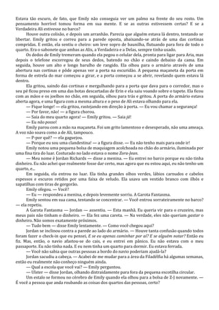 Estava tão escuro, de fato, que Emily não conseguia ver um palmo na frente do seu rosto. Um
pensamento horrível tomou forma em sua mente. E se as outras estivessem certas? E se a
Verdadeira Ali estivesse no barco?
Houve outra colisão, e depois um arranhão. Parecia que alguém estava lá dentro, tentando se
libertar. Emily gritou e correu para a parede oposta, abaixando-se atrás de uma das cortinas
compridas. E então, ela sentiu o cheiro: um leve sopro de baunilha, flutuando para fora de todo o
quarto. Era o sabonete que ambas as Alis, a Verdadeira e a Delas, sempre tinha usado.
Os dedos de Emily tremeram quando ela pegou o celular dela, pronta para ligar para Aria, mas
depois o telefone escorregou de seus dedos, batendo no chão e caindo debaixo da cama. Em
seguida, houve um alto e longo barulho de rangido. Ela olhou para o armário através de uma
abertura nas cortinas e pôde apenas ver a porta na escuridão. A pequena maçaneta da porta em
forma de estrela do mar começou a girar, e a porta começou a se abrir, revelando quem estava lá
dentro.
Ela gritou, saindo das cortinas e mergulhando para a porta que dava para o corredor, mas o
seu pé ficou preso em uma das botas descartadas de Erin e ela saiu voando sobre o tapete. Ela ficou
com as mãos e os joelhos no chão, em seguida, olhou para trás e gritou. A porta do armário estava
aberta agora, e uma figura com a mesma altura e o peso de Ali estava olhando para ela.
— Fique longe! — ela gritou, rastejando em direção à porta. — Eu vou chamar a segurança!
— Por favor, não! — a figura chorou.
— Saia do meu quarto agora! — Emily gritou. — Saia já!
— Eu não posso!
Emily parou com a mão na maçaneta. Foi um grito lamentoso e desesperado, não uma ameaça.
A voz não soava como a de Ali, tampouco.
— P-por quê? — ela gaguejou.
— Porque eu sou uma clandestina! — a figura disse. — Eu não tenho mais para onde ir!
Emily notou uma pequena bolsa de maquiagem acolchoada no chão do armário, iluminada por
uma fina tira do luar. Costurado no lado estava o nome Zora-Jean.
— Meu nome é Jordan Richards — disse a menina. — Eu entrei no barco porque eu não tinha
dinheiro. Eu não achei que realmente fosse dar certo, mas agora que eu estou aqui, eu não tenho um
quarto, e...
Em seguida, ela entrou no luar. Ela tinha grandes olhos verdes, lábios carnudos e cabelos
espessos e escuros retidos por uma faixa de veludo. Ela usava um vestido branco com ilhós e
sapatilhas com tiras de gorgorão.
Emily ofegou. — Você?
— Eu — respondeu a menina, e depois levemente sorriu. A Garota Fantasma.
Emily sentou em sua cama, tentando se concentrar. — Você entrou sorrateiramente no barco?
— ela repetiu.
A Garota Fantasma — Jordan — assentiu. — Esta manhã. Eu queria vir para o cruzeiro, mas
meus pais não tinham o dinheiro. — Ela fez uma careta. — Na verdade, eles não queriam gastar o
dinheiro. Não somos exatamente próximos.
— Tudo bem — disse Emily lentamente. — Como você chegou aqui?
Jordan se inclinou contra a parede ao lado do armário. — Houve tanta confusão quando todos
foram fazer o check-in que eu pensei, E se eu apenas caminhar por aí? E se alguém notar? Então eu
fiz. Mas, então, o navio afastou-se do cais, e eu entrei em pânico. Eu não estava com o meu
passaporte. Eu não tinha nada. E eu nem tinha um quarto para dormir. Eu estava ferrada.
— Você não sabia que outras pessoas a bordo do navio poderiam ajudá-la?
Jordan sacudiu a cabeça. — Acabei de me mudar para a área da Filadélfia há algumas semanas,
então eu realmente não conheço ninguém ainda.
— Qual a escola que você vai? — Emily perguntou.
— Ulster — disse Jordan, olhando distraidamente para fora da pequena escotilha circular.
Um estalo se formou no cérebro de Emily quando ela olhou para a bolsa de Z-J novamente. —
É você a pessoa que anda roubando as coisas dos quartos das pessoas, certo?

 