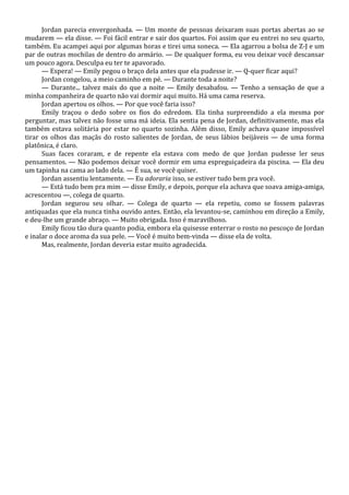 Jordan parecia envergonhada. — Um monte de pessoas deixaram suas portas abertas ao se
mudarem — ela disse. — Foi fácil entrar e sair dos quartos. Foi assim que eu entrei no seu quarto,
também. Eu acampei aqui por algumas horas e tirei uma soneca. — Ela agarrou a bolsa de Z-J e um
par de outras mochilas de dentro do armário. — De qualquer forma, eu vou deixar você descansar
um pouco agora. Desculpa eu ter te apavorado.
— Espera! — Emily pegou o braço dela antes que ela pudesse ir. — Q-quer ficar aqui?
Jordan congelou, a meio caminho em pé. — Durante toda a noite?
— Durante... talvez mais do que a noite — Emily desabafou. — Tenho a sensação de que a
minha companheira de quarto não vai dormir aqui muito. Há uma cama reserva.
Jordan apertou os olhos. — Por que você faria isso?
Emily traçou o dedo sobre os fios do edredom. Ela tinha surpreendido a ela mesma por
perguntar, mas talvez não fosse uma má ideia. Ela sentia pena de Jordan, definitivamente, mas ela
também estava solitária por estar no quarto sozinha. Além disso, Emily achava quase impossível
tirar os olhos das maçãs do rosto salientes de Jordan, de seus lábios beijáveis — de uma forma
platônica, é claro.
Suas faces coraram, e de repente ela estava com medo de que Jordan pudesse ler seus
pensamentos. — Não podemos deixar você dormir em uma espreguiçadeira da piscina. — Ela deu
um tapinha na cama ao lado dela. — É sua, se você quiser.
Jordan assentiu lentamente. — Eu adoraria isso, se estiver tudo bem pra você.
— Está tudo bem pra mim — disse Emily, e depois, porque ela achava que soava amiga-amiga,
acrescentou —, colega de quarto.
Jordan segurou seu olhar. — Colega de quarto — ela repetiu, como se fossem palavras
antiquadas que ela nunca tinha ouvido antes. Então, ela levantou-se, caminhou em direção a Emily,
e deu-lhe um grande abraço. — Muito obrigada. Isso é maravilhoso.
Emily ficou tão dura quanto podia, embora ela quisesse enterrar o rosto no pescoço de Jordan
e inalar o doce aroma da sua pele. — Você é muito bem-vinda — disse ela de volta.
Mas, realmente, Jordan deveria estar muito agradecida.

 