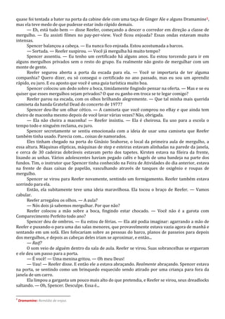 quase foi tentada a bater na porta da cabine dele com uma taça de Ginger Ale e alguns Dramamine1,
mas ela teve medo de que pudesse estar indo rápido demais.
— Eh, está tudo bem — disse Reefer, começando a descer o corredor em direção a classe de
mergulho. — Eu assisti filmes no pay-per-view. Você ficou enjoada? Essas ondas estavam muito
intensas.
Spencer balançou a cabeça. — Eu nunca fico enjoada. Estou acostumada a barcos.
— Sortuda. — Reefer suspirou. — Você já mergulha há muito tempo?
Spencer assentiu. — Eu tenho um certificado há alguns anos. Eu estou torcendo para ir em
alguns mergulhos privados sem o resto do grupo. Eu realmente não gosto de mergulhar com um
monte de gente.
Reefer segurou aberta a porta da escada para ela. — Você se importaria de ter alguma
companhia? Quero dizer, eu só consegui o certificado no ano passado, mas eu sou um aprendiz
rápido, eu juro. E eu aposto que você é uma guia turística muito boa.
Spencer colocou um dedo sobre a boca, timidamente fingindo pensar na oferta. — Mas e se eu
quiser que esses mergulhos sejam privados? O que eu ganho em troca se te legar comigo?
Reefer parou na escada, com os olhos brilhando alegremente. — Que tal minha mais querida
camiseta da banda Grateful Dead do concerto de 1977?
Spencer deu-lhe um olhar cético. — A camiseta que você comprou no eBay e que ainda tem
cheiro de maconha mesmo depois de você lavar várias vezes? Não, obrigada.
— Ela não cheira a maconha! — Reefer insistiu. — Ela é cheirosa. Eu uso para a escola o
tempo todo e ninguém reclama, eu juro.
Spencer secretamente se sentiu emocionada com a ideia de usar uma camiseta que Reefer
também tinha usado. Parecia com... coisas de namorados.
Eles tinham chegado na porta do Ginásio Seahorse, o local da primeira aula de mergulho, a
essa altura. Máquinas elípticas, máquinas de step e esteiras estavam alinhadas na parede da janela,
e cerca de 30 cadeiras dobráveis estavam perto dos tapetes. Kirsten estava na fileira da frente,
lixando as unhas. Vários adolescentes haviam pegado cafés e bagels de uma bandeja na parte dos
fundos. Tim, o instrutor que Spencer tinha conhecido na Feira de Atividades do dia anterior, estava
na frente de duas caixas de papelão, vasculhando através de tanques de oxigênio e roupas de
mergulho.
Spencer se virou para Reefer novamente, sentindo um formigamento. Reefer também estava
sorrindo para ela.
Então, ela subitamente teve uma ideia maravilhosa. Ela tocou o braço de Reefer. — Vamos
cabular.
Reefer arregalou os olhos. — A aula?
— Nós dois já sabemos mergulhar. Por que não?
Reefer colocou a mão sobre a boca, fingindo estar chocado. — Você não é a garota com
Comparecimento Perfeito todo ano?
Spencer deu de ombros. — Eu estou de férias. — Ela até podia imaginar: agarrando a mão de
Reefer e puxando-o para uma das salas menores, que provavelmente estava vazia agora de manhã e
sentando em um sofá. Eles fofocariam sobre as pessoas do barco, planos de passeios para depois
dos mergulhos, e depois as cabeças deles iriam se aproximar, e então...
— Raif?
O som veio de alguém dentro da sala de aula. Reefer se virou. Suas sobrancelhas se ergueram
e ele deu um passo para a porta.
— É você! — Uma menina gritou. — Oh meu Deus!
— Uau! — Reefer disse. E então ele a estava abraçando. Realmente abraçando. Spencer estava
na porta, se sentindo como um brinquedo esquecido sendo atirado por uma criança para fora da
janela de um carro.
Ela limpou a garganta um pouco mais alto do que pretendia, e Reefer se virou, seus dreadlocks
saltando. — Oh, Spencer. Desculpe. Essa é...
1

Dramamine: Remédio de enjoo.

 
