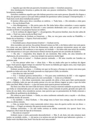 — Aqueles que não têm um parceiro, levantem as mãos — Gretchen anunciou.
Aria timidamente levantou a palma da mão uns poucos centímetros. Várias outras crianças
levantaram, também.
Gretchen combinou aqueles que não tinham parceiros com outra pessoa. Quando ela chegou a
Aria, ela apontou-a para o cara que tinha acabado de questionar sobre acampar e Interpretações. —
Tudo bem vocês dois trabalharem juntos?
O menino olhou para Aria e encolheu os ombros. — Tudo bem. — Ele estendeu a mão para
Aria. — Eu sou Graham Pratt.
— Aria Montgomery. — Ela sorriu para ele. Ele tinha belos olhos castanhos e usava sapatos
Toms cinza, shorts surrados do Exército e uma camiseta desbotada com o que parecia ser um
escudo na frente e um pequeno buraco no ombro.
— Eu te conheço de algum lugar? — ela perguntou. Ele parecia familiar, mas ela não sabia de
onde. — Você vai a uma escola na Main Line?
As sobrancelhas de Graham se franziram. — Não, eu vou para uma escola na Filadélfia. —
Então ele se iluminou. — Espera. Você está na SAC?
— O que é isso?
— Sociedade para o Anacronismo Criativo! — Graham sorriu.
Aria escondeu um sorriso. Seu primo Stewart estava na SAC, e ele falava sobre isso sem parar.
Era como um ano inteiro de Feira da Renascença, onde as pessoas encenavam peças em uma
sociedade medieval. Ele conheceu a sua esposa, na verdade — ela tinha sido uma moça da cozinha,
e ele interpretava o cara que colecionava vítimas mortas da peste em um carrinho de madeira.
— Uh, não — respondeu Aria depois de um momento. Mas então, em uma tentativa de
diplomacia, ela acrescentou —, mas isso sempre me pareceu muito legal.
— Você devia se juntar! — Graham parecia animado. — Há uma reunião em Camden no
próximo mês.
— Eu vou pensar sobre isso — disse Aria. — Mas eu ainda acho que te conheço de algum
lugar. Você passou algum tempo no exterior? Eu morei na Islândia por alguns anos, mas viajei para
a França, Alemanha, Áustria, Holanda...
Graham sacudiu a cabeça. — A última vez que eu fui para a Europa eu estava com meus pais
quando eu tinha seis anos. No verão passado eu viajei para o Chile, no entanto.
— Isso deve ter sido incrível!
— Foi. — Graham parecia melancólico. — Fui para uma conferência da SAC — nós ungimos
um novo rei. — Então, ele olhou para ela com curiosidade. — Como era a Islândia?
— Mágica — Aria disse suavemente, mas quando ela abriu a boca para falar poeticamente
sobre a Islândia, tudo em que ela podia pensar era em sua última viagem ao país, a que ela tinha
feito com Noel, Mike e Hanna — a que ela nunca mais queria pensar novamente.
Ela fixou seu olhar do outro lado do barco. Várias crianças estavam nadando na piscina. Emily,
que tinha se voluntariado para ser uma salva-vidas, estava sentada no posto, girando um apito em
torno do seu dedo. Aria considerou acenar, mas parecia que os pensamentos de Emily estavam a
um milhão de quilômetros de distância.
Ela voltou-se para Graham. — Então, eu estou realmente animada com a caçada — ela disse,
decidindo mudar de assunto.
— Eu também — disse Graham. — Um amigo meu ia fazer isso comigo, mas ele mudou de
ideia no último minuto.
— Sim, eu tentei fazer o meu namorado entrar nisso, mas ele queria surfar em vez disso —
Aria disse. — É legal, no entanto. Ele parecia muito animado.
Graham concordou. — Eu não tenho certeza se minha namorada iria querer fazer isso,
tampouco. Ela é mais do tipo de se bronzear.
— Ela está no cruzeiro?
Graham coçou o nariz, parecendo desconfortável. — Não. E, uh, bem, nós não estamos mais
juntos, na verdade, então... — ele parou e se sentou em um dos bancos que ladeavam a piscina. —
Então você é da Main Line, hein? Isso faz de você uma esnobe?

 