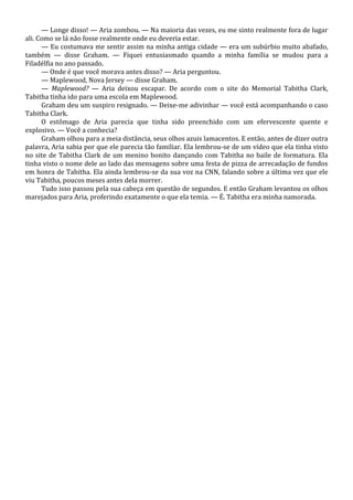 — Longe disso! — Aria zombou. — Na maioria das vezes, eu me sinto realmente fora de lugar
ali. Como se lá não fosse realmente onde eu deveria estar.
— Eu costumava me sentir assim na minha antiga cidade — era um subúrbio muito abafado,
também — disse Graham. — Fiquei entusiasmado quando a minha família se mudou para a
Filadélfia no ano passado.
— Onde é que você morava antes disso? — Aria perguntou.
— Maplewood, Nova Jersey — disse Graham.
— Maplewood? — Aria deixou escapar. De acordo com o site do Memorial Tabitha Clark,
Tabitha tinha ido para uma escola em Maplewood.
Graham deu um suspiro resignado. — Deixe-me adivinhar — você está acompanhando o caso
Tabitha Clark.
O estômago de Aria parecia que tinha sido preenchido com um efervescente quente e
explosivo. — Você a conhecia?
Graham olhou para a meia distância, seus olhos azuis lamacentos. E então, antes de dizer outra
palavra, Aria sabia por que ele parecia tão familiar. Ela lembrou-se de um vídeo que ela tinha visto
no site de Tabitha Clark de um menino bonito dançando com Tabitha no baile de formatura. Ela
tinha visto o nome dele ao lado das mensagens sobre uma festa de pizza de arrecadação de fundos
em honra de Tabitha. Ela ainda lembrou-se da sua voz na CNN, falando sobre a última vez que ele
viu Tabitha, poucos meses antes dela morrer.
Tudo isso passou pela sua cabeça em questão de segundos. E então Graham levantou os olhos
marejados para Aria, proferindo exatamente o que ela temia. — É. Tabitha era minha namorada.

 