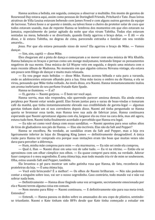 Hanna aceitou a bebida, em seguida, começou a observar a multidão. Um monte de garotos de
Rosewood Day estava aqui, assim como pessoas de Doringbell Friends, Pritchard e Tate. Duas loiras
atrativas de Villa Louisa estavam bebendo com James Freed e com alguns outros garotos da equipe
de lacrosse. Talvez fosse o ar quente e úmido, ou talvez fosse o cheiro do protetor solar de coco que
todos estavam usando, mas de repente Hanna se lembrou dos momentos em que eles estavam na
Jamaica, especialmente do jantar agitado da noite que elas viram Tabitha. Todas elas estavam
sentadas na mesa, bebendo e se divertindo, quando Emily agarrou o braço delas. — É Ali — ela
disse, e lá estava Tabitha, no degrau de cima, parecendo estranha e familiar em seu vestido
amarelo...
Jesus. Por que ela estava pensando nisso de novo? Ela agarrou o braço de Mike. — Vamos
dançar.
— Sim, sim, capitã — disse Mike.
Eles chegaram até a pista de dança e começaram a se mover com uma música de Wiz Khalifa.
Hanna balançou os braços e pernas como um monge mulçumano, tentando limpar os pensamentos
negativos de sua mente. Uma música de Lil Wayne veio em seguida, e depois uma mistura com o
mais recente álbum de Madonna. No momento em que alguém colocou Nirvana vintage, ela estava
um pouco sem fôlego de dançar e muito mais relaxada.
— Eu vou pegar mais bebidas — disse Mike. Hanna acenou bêbada e saiu para a varanda,
onde os adolescentes estavam olhando para a lua. Uma mão tocou o ombro nu de Hanna, e ela se
virou, pensando que Mike tinha voltado. Ao invés disso, era Naomi. Hanna instantaneamente inalou
um aroma inebriante do seu perfume frutado Kate Spade.
Hanna se iluminou. — E aí?
— Ei, garota — Naomi gorjeou. — É bom ver você aqui.
Hanna sorriu, mas não respondeu, não querendo parecer ansiosa demais. Ela ainda estava
perplexa por Naomi estar sendo gentil. Elas foram juntas para o sarau de boas-vindas e tomaram
café da manhã, que tinha instantaneamente elevado sua credibilidade de garota-legal — algumas
garotas tinham dado um oi nos corredores depois disso. Naomi até tinha perguntado se Hanna
queria se bronzear essa tarde, mas Hanna teve sua aula de fabricar joias. Hanna continuava
esperando que Naomi aprontasse alguma com ela, largasse ela ou risse na cara dela, mas até agora,
estava tudo bem. Naomi tinha finalmente acordado e percebido que Hanna era legal.
— Eu não sei como você dança com essas sandálias. — Naomi apontou para seus saltos altos
de tiras de gladiadores nos pés de Hanna. — Elas são incríveis. Elas são da Salt and Pepper?
Hanna se encolheu. Na verdade, as sandálias eram da Salt and Pepper, mas a loja era
ligeiramente inferior às lojas do Shopping King James — definitivamente desagradável. A única
razão para Hanna ter comprado era porque suas imitações eram tão boas que muitas vezes não
dava para perceber a diferença.
— Hum, minha mãe comprou para mim — ela murmurou. — Eu não sei onde ela comprou.
— Qual é, Han — Naomi disse em uma voz de sabe tudo. — Eu vi na vitrine. — Então ela se
aproximou com um olhar cúmplice nos olhos. — Eu quase comprei para mim, na verdade. Adorar
fazer compras é o meu segredinho. É uma ótima loja, mas todo mundo iria rir de mim se soubessem.
Olha, estou usando Salt and Pepper, também.
Ela levantou o pé para mostrar um salto gatinha rosa que Hanna, de fato, reconhecia das
prateleiras da loja. — É uma ótima loja.
— Você está brincando? É a melhor! — Os olhos de Naomi brilharam. — Nós não podemos
contar a ninguém sobre isso, vai ser o nosso segredinho. Caso contrário, todo mundo vai e não vai
sobrar nada bom.
— Definitivamente — Hanna disse fingindo uma voz arrogante, secretamente emocionada por
ela e Naomi terem alguma coisa em comum.
— Nem mesmo para Riley — Naomi continuou. — E definitivamente não para sua meia-irmã.
Entendeu?
— Entendi. — Hanna passou os dedos sobre os amassados do seu copo de plástico, sentindose triunfante. Naomi e Kate tinham sido BFFs desde que Kate tinha começado a estudar em

 