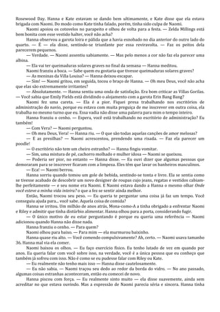 Rosewood Day. Hanna e Kate estavam se dando bem ultimamente, e Kate disse que ela estava
brigada com Naomi. Do modo como Kate tinha falado, porém, tinha sido culpa de Naomi.
Naomi apoiou os cotovelos no parapeito e olhou de volta para a festa. — Zelda Millings está
bem bonita com esse vestido halter, você não acha?
Hanna observou a garota loira e pálida que a havia esnobado no dia anterior do outro lado do
quarto. — É — ela disse, sentindo-se triunfante por essa reviravolta. — Faz os peitos dela
parecerem pequenos.
— Verdade. — Naomi assentiu sabiamente. — Mas pelo menos a cor não faz ela parecer uma
albina.
— Ela vai ter queimaduras solares graves no final da semana — Hanna meditou.
Naomi franziu a boca. — Sabe quem eu gostaria que tivesse queimaduras solares graves?
— As meninas da Villa Louisa? — Hanna deixou escapar.
— Sim! — Naomi gritou, em seguida, tocou o braço de Hanna. — Oh meu Deus, você não acha
que elas são extremamente irritantes?
— Absolutamente. — Hanna sentiu uma onda de satisfação. Era bom criticar as Villas Gorilas.
— Você sabia que Emily Fields está dividindo o alojamento com a garota Erin Bang Bang?
Naomi fez uma careta. — Ela é a pior. Fiquei presa trabalhando nos escritórios de
administração do navio, porque eu estava com muita preguiça de me inscrever em outra coisa, ela
trabalha no mesmo turno que eu. Essa vadia não disse uma palavra para mim o tempo inteiro.
Hanna franziu o cenho. — Espera, você está trabalhando no escritório de administração? Eu
também!
— Com Vera? — Naomi perguntou.
— Oh meu Deus, Vera! — Hanna riu. — O que são todas aquelas canções de amor melosas?
— E as presilhas? — Naomi acrescentou, prendendo uma risada. — Faz ela parecer um
poodle!
— O escritório não tem um cheiro estranho? — Hanna fingiu vomitar.
— Sim, uma mistura de pé, cachorro molhado e mulher idosa — Naomi se queixou.
— Poderia ser pior, no entanto — Hanna disse. — Eu ouvi dizer que algumas pessoas que
demoraram para se inscrever ficaram com a limpeza. Eles têm que lavar os banheiros masculinos.
— Eca! — Naomi berrou.
Hanna sorriu quando tomou um gole de bebida, sentindo-se tonta e livre. Ela se sentia como
se tivesse acabado de descobrir um novo designer de roupas cujo jeans, regatas e vestidos cabiamlhe perfeitamente — e seu nome era Naomi. E Naomi estava dando a Hanna o mesmo olhar Onde
você esteve a minha vida inteira? o que a fez se sentir ainda melhor.
Então, Naomi trocou seu peso. — Eu queria te perguntar uma coisa já faz um tempo. Você
conseguiu ajuda para... você sabe. Aquela coisa de comida?
Hanna se irritou. Um milhão de anos atrás, Mona-como-A a tinha obrigado a enfrentar Naomi
e Riley e admitir que tinha distúrbio alimentar. Hanna olhou para a porta, considerando fugir.
— O único motivo de eu estar perguntando é porque eu queria uma referência — Naomi
adicionou quando Hanna não disse nada.
Hanna franziu o cenho. — Para quem?
Naomi olhou para baixo. — Para mim — ela murmurou baixinho.
Hanna quase riu alto. — Você comendo compulsivamente? Ah, certo. — Naomi usava tamanho
36. Hanna mal via ela comer.
Naomi baixou os olhos. — Eu faço exercício físico. Eu tenho lutado de vez em quando por
anos. Eu queria falar com você sobre isso, na verdade, você é a única pessoa que eu conheço que
também já sofreu com isso. Não é como se eu pudesse falar com Riley ou Kate.
— Eu realmente não tenho mais isso — Hanna disse cautelosamente.
— Eu não sabia. — Naomi traçou seu dedo ao redor da borda do vidro. — No ano passado,
algumas coisas estranhas aconteceram, então eu comecei de novo.
Hanna piscou com força. — Eu realmente sinto muito — ela disse suavemente, ainda sem
acreditar no que estava ouvindo. Mas a expressão de Naomi parecia séria e sincera. Hanna tinha

 
