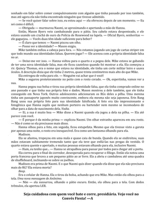 sonhado em falar sobre comer compulsivamente com alguém que tinha passado por isso também,
mas até agora ela não tinha encontrado ninguém que tivesse admitido.
— Se você quiser falar sobre isso, eu estou aqui — ela ofereceu depois de um momento. — Eu
sei como é difícil.
— Obrigada — murmurou Naomi, se aproximando e apertando a mão de Hanna.
Então, Mason Byers veio cambaleando para o pátio. Seu cabelo estava despenteado, e ele
estava usando um crachá de ouro da Polícia de Rosewood na lapela. — Oficial Byers, senhoritas —
ele gaguejou. — Vocês duas têm idade suficiente para beber?
— É claro que temos — Naomi piscou um olho.
— Posso ver a identidade? — Mason exigiu.
Mike também enfiou a cabeça para fora. — Nós estamos jogando um jogo de cartas striper em
que todo mundo usa identidades falsas. Querem jogar? — Ele acenou com a própria identidade falsa
no ar.
— Deixe-me ver isso. — Hanna voltou para o quarto e a pegou dele. Mike estava se gabando
de ter uma nova identidade falsa, mas ele ficou cauteloso quando foi mostrar a ela. Ela começou a
rir. Quincy Thomas, era o nome que estava na identidade, ele tinha um corte militar loiro e usava
óculos. A descrição dizia que ele tinha 2 metros, quase trinta centímetros mais alto do que Mike.
Ela entregou de volta para ele. — Ninguém vai achar que é você!
Mike a segurou protetoramente no peito com o rosto corado. — Ok, espertinha, vamos ver a
sua.
Hanna pegou sua bolsa e tirou sua própria identidade falsa, que ela tinha comprado online no
ano passado e que tinha sua própria foto e dados. Mason mostrou a dele também, que ele tinha
conseguido em Nova York. Outros adolescentes adicionaram os RGs deles a pilha. Uma menina
tinha um passaporte japonês muito convincente, embora ela mesma não seja japonesa. Erin Bang
Bang usou sua própria foto para sua identidade falsificada. A foto era tão impressionante e
fotogênica que Hanna supôs que nenhum porteiro ou bartender nem mesmo se incomodava de
olhar para a data de nascimento dela. Vadia.
— Ei, a sua é muito boa — Mike disse a Naomi quando ela jogou a dela na pilha. — Ela até
parece com você.
— É porque é da minha prima — explicou Naomi. Um olhar estranho apareceu em seu rosto.
— Não é como se ela precisasse mais disso.
Hanna olhou para a foto, em seguida, ficou estupefata. Mesmo que ela tivesse visto a garota
por apenas uma noite, o rosto era inesquecível. Era como um fantasma olhando para ela.
Madison.
Ela se afastou, tropeçou em uma mala e quase caiu de bunda. Quando ela se endireitou, suas
mãos estavam subitamente tremendo tanto que ela teve que enfiá-las nas pregas do vestido. O
quarto estava quente e apertado, e muitas pessoas estavam olhando para ela, inclusive Naomi.
— Hum, eu tenho que... — Hanna se atrapalhou para passar por todos para chegar até a porta.
Ela correu para o final do corredor, desesperada para recuperar o fôlego. Então ela notou uma
porta francesa que levava a um pequeno pátio ao ar livre. Ela a abriu e cambaleou até uma quadra
de shuffleboard, inclinando-se sobre os joelhos.
Madison era prima de Naomi. E o que Naomi quis dizer quando ela disse que ela não precisava
mais do RG? Ela estava morta?
Beep.
Era o celular de Hanna. Ela o tirou da bolsa, achando que era Mike. Mas então ela olhou para a
tela. Uma nova mensagem de Anônimo.
— Não — ela sussurrou, olhando o pátio escuro. Então, ela olhou para a tela. Com dedos
trêmulos, ela apertou LER.

Seja cuidadosa com quem você bate e corre, presidiária. Vejo você no
Convés Fiesta! —A

 