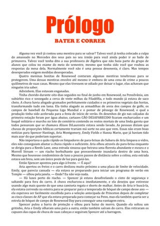 Prólogo
BATER E CORRER
Alguma vez você já contou uma mentira para se salvar? Talvez você já tenha colocado a culpa
do amassado no Mercedes dos seus pais no seu irmão para você ainda poder ir ao baile de
primavera. Talvez você tenha dito a sua professora de Álgebra que não fazia parte do grupo de
alunos que colou no exame do meio do semestre, mesmo que tenha sido você que roubou as
respostas da mesa dela. Normalmente você não é uma pessoa desonesta, é claro. Mas tempos
desesperados exigem medidas desesperadas.
Quatro meninas bonitas de Rosewood contaram algumas mentiras tenebrosas para se
protegerem. Uma dessas mentiras envolve até mesmo ir embora de uma cena de crime a poucos
quilômetros de suas casas. Mesmo que elas tivessem se odiado por deixar o lugar, elas achavam que
ninguém iria saber.
Adivinhem. Elas estavam enganadas.
Tinha chovido durante oito dias seguidos no final de junho em Rosewood, na Pensilvânia, um
subúrbio rico e sossegado a cerca de vinte milhas da Filadélfia, e todo mundo já estava de saco
cheio. A chuva havia afogado gramados perfeitamente cuidados e os primeiros vegetais das hortas,
transformando tudo em lama. Ela tinha alagado as armadilhas de areia dos campos de golfe, os
campos de baseball da Pequena Liga Mundial e o pomar de pêssego de Rosewood, o qual a
produção tinha sido acelerada para a festa de início de verão. Os desenhos de giz nas calçadas da
primeira estação foram por água abaixo, cartazes CÃO DESAPARECIDO ficaram encharcados e um
buquê solitário e murcho no lote do cemitério contendo os restos mortais de uma linda garota que
todos pensavam que se chamava Alison DiLaurentis estava sendo lavado. As pessoas diziam que
chuvas de proporções bíblicas certamente trariam má sorte no ano que vem. Essas não eram boas
notícias para Spencer Hastings, Aria Montgomery, Emily Fields e Hanna Marin, que já haviam tido
mais azar do que poderiam suportar.
Não importava o quão rápido os limpadores de para-brisas do Subaru de Aria limpava o vidro,
eles não conseguiam afastar a chuva rápido o suficiente. Aria olhou através do para-brisa enquanto
se dirigia para a Reeds Lane, uma estrada sinuosa que beirava uma floresta abundante e escura e o
Morrell Stream — um riacho borbulhante que provavelmente inundaria dentro de uma hora.
Mesmo que houvesse condomínios de luxo a poucos passos de distância sobre a colina, esta estrada
estava um breu, sem um único poste de luz para guiá-las.
Então Spencer apontou para algo à frente. — É aqui?
Aria apertou os freios e o carro deslizou muito próximo a uma placa de limite de velocidade.
Emily, que parecia cansada — ela estava se preparando para iniciar um programa de verão em
Temple — olhou pela janela. — Onde? Eu não vejo nada.
— Há luzes perto do riacho. — Spencer já estava desafivelando o cinto de segurança e
saltando para fora do carro. A chuva encharcou-a imediatamente, e ela desejou que estivesse
usando algo mais quente do que uma camiseta regata e shorts de malhar. Antes de Aria ir buscá-la,
ela estava correndo na esteira para se preparar para a temporada de hóquei de campo desse ano —
ela esperava ser facilmente escolhida para a seleção antecipada de Princeton depois de completar
as cinco classes de AP que ela estava preparada para começar na Penn, mas ela também queria ser a
estrela de hóquei de campo de Rosewood Day para conseguir uma vantagem extra.
Spencer pulou a barra de proteção e olhou para baixo do morro. Quando ela soltou um
gritinho, Aria e Emily olharam uma para a outra, então também saíram do carro. Elas retiraram os
capuzes das capas de chuva de suas cabeças e seguiram Spencer até a barragem.

 