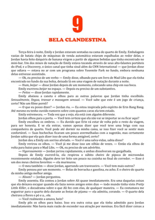 9
BELA CLANDESTINA
Terça-feira à noite, Emily e Jordan estavam sentadas na cama do quarto de Emily. Embalagens
vazias de batata chips de máquinas de venda automática estavam espalhadas ao redor delas, e
Jordan havia feito daiquiris de banana virgem a partir de algumas bebidas que tinha encontrado no
mini-bar. Um dos mixes de natação de Emily estava tocando através de seus alto-falantes portáteis
do iPod, e a Discovery, o único canal que tinha sinal além da CNN International — que Jordan disse
que odiava — estava no ar com um programa sobre Yosemite Park no fundo, embora nenhuma
delas estivesse assistindo.
— Ok, eu preciso de um verbo — Emily disse, olhando para um livro de Mad Libs que ela tinha
encontrado no fundo da sua bolsa, deixado lá em uma viagem de natação durante a noite.
— Hum, beijar — disse Jordan depois de um momento, colocando uma chip em sua boca.
Emily escreveu beijar no espaço. — Depois eu preciso de um substantivo.
— Peitos — disse Jordan rapidamente.
Emily abaixou a caneta e olhou para as outras palavras que Jordan tinha escolhido.
Sensualmente, língua, transar e massagem sensual. — Você sabe que este é um jogo de criança,
certo? Não um filme pornô?
— O que eu posso dizer? — Jordan riu. — Eu estou inspirada pelo espírito de Erin Bang Bang.
Até mesmo eu tenho ouvido rumores sobre com quantos caras ela tem estado.
Emily estremeceu. — Toda vez que a vejo, ela está com alguém diferente.
Jordan olhou para a porta. — Você tem certeza que ela não vai se importar se eu ficar aqui?
Emily encolheu os ombros. — Eu duvido que Erin vá estar de volta pelo o resto da viagem,
para ser honesta. E se ela entrar, vamos apenas dizer que você teve uma briga com sua
companheira de quarto. Você pode até dormir na minha cama, se isso fizer você se sentir mais
confortável. — Suas bochechas ficaram um pouco avermelhadas com a sugestão, mas certamente
Jordan sabia que ela quis dizer isso de uma forma amigável, certo?
Jordan deu a Emily um sorriso aliviado. — Você é uma salva-vidas, sabia disso?
Emily revirou os olhos. — Você já me disse isso um zilhão de vezes. — Então ela olhou de
volta para baixo para o Mad Libs. — Ok, eu preciso de um advérbio.
— Vigorosamente — Jordan jorrou rapidamente, e ambas dissolveram na gargalhada.
Depois de Emily escrevê-la, ela respirou o súbito cheiro de pipoca de microondas
recentemente estalada. Alguém deve ter feito um pouco na cozinha no final do corredor. — Esse é
um dos meus cheiros favoritos — ela murmurou.
— O meu também — disse Jordan, agarrando um travesseiro. — Você tem mais outros?
Emily pensou por um momento. — Bolas de borracha e gasolina, eu acho. E o cheiro do quarto
da minha antiga melhor amiga.
— Alison? — Jordan perguntou.
Emily assentiu. Ela contou a Jordan sobre Ali quase imediatamente. Era uma daquelas coisas
que ela deixava escapar quando ela fazia novos amigos estes dias — todo mundo tinha visto Pretty
Little Killer, o docudrama sobre o que Ali fez com elas, de qualquer maneira. — Eu costumava me
esgueirar para o quarto dela durante as festas de pijama — ela admitiu, corando. — O quarto dela
cheirava a flores e pó e a... ela.
— Você realmente a amava, hein?
Emily pôs os olhos para baixo. Isso era outra coisa que ela tinha admitido para Jordan
imediatamente: Não havia mais razão de esconder sua atração por meninas. Era fácil dizer coisas a

 