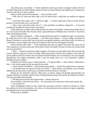 Aria olhou para seus dedos. — Vocês realmente acham que vamos conseguir acabar com isso
no final? Esta pode ser minha última chance de fazer as coisas direito com alguém que se importava
com ela antes de eu ir para a cadeia.
Spencer olhou para ela loucamente. — Você vai dizer a ele?
— Não. Mas eu sinto que devo algo a ele. Eu quero fazer a vida dele ser melhor de alguma
forma.
— Você não deve nada a ele! — Spencer rugiu. — A única razão para você se sentir assim é
porque A está ferrando com a sua mente!
— Bem, essa é uma boa razão, não é? — Aria encolheu os ombros, impotente. — A nos tem
totalmente acuadas! Eu não sei mais o que fazer!
Todas fecharam os olhos. Uma onda enorme de medo varre Emily. A tinha encurralado elas. E
se A nos acusar de tudo? Elas fizeram muito, especialmente se Madison tiver morrido. E A parecia
saber absolutamente tudo.
Spencer limpou a garganta. — Olha. Se descobrirmos quem A é, podemos jogar o assassinato
de Gayle para ele ou ela e nos proteger. — Ela olhou para Hanna. — Você é colega de quarto de
Naomi. Vasculhe as coisas dela. Veja se ela tem um segundo telefone, como Mona tinha. Ou entre no
e-mail dela e veja se alguma das notas de A estão em sua caixa de mensagens enviadas.
Hanna mordeu uma unha. — Você realmente quer que eu chegue tão perto das coisas de A?
Você esqueceu as outras coisas que A tem feito? Como com Gayle? Ou que tal como ela colocou LSD
nos seus brownies?
— Mas... — Spencer protestou, então congelou. Um passo em uma tábua solta chiou através do
convés. Spencer agarrou o braço de Emily. Emily piscou duro através das sombras, com medo de
quem poderia estar lá. O cheiro de um perfume frutado flutuou no ar em direção a ela, em seguida,
desapareceu. Por alguns momentos, tudo o que ela podia ouvir era o seu batimento cardíaco
batendo em seus ouvidos.
O telefone de Hanna soou, e todas pularam. — É apenas Mike — disse Hanna, verificando a
tela. — Ele vai me esgueirar em seu quarto essa noite.
— Você vai ficar com Mike? — Aria parecia preocupada. — Vocês dois podem ficar em apuros.
— Eu prefiro ficar em apuros do que ser morta — disse Hanna, em seguida, saiu correndo,
olhando de um lado para o outro para as sombras antes de descer as escadas.
Depois de um momento, Spencer olhou para as outras, soltou um gemido desesperado, em
seguida, afastou-se, também. Apenas Aria e Emily permaneceram. Elas saíram de debaixo do toldo e
trocaram um olhar aterrorizado.
— Me diga que isso não está acontecendo — Emily sussurrou.
Aria enxugou a chuva de seus olhos. — Eu não posso viver assim por muito mais tempo, Em.
— Eu sei. Nem eu.
Outro relâmpago estalou no mar. Emily deu um passo à frente e colocou os braços ao redor
dos ombros de Aria. Aria apertou-a de volta, e as duas permaneceram assim por alguns segundos,
protegendo uma a outra dos elementos.
E talvez de A, também.

 