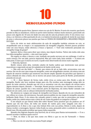 10
MERGULHANDO FUNDO
Na manhã de quarta-feira, Spencer estava no cais de St. Martin. O navio de cruzeiro, que havia
parado na ilha ao amanhecer, estava no porto entre lanchas e balsas muito menores, parecendo um
pouco com alguém de 18 anos de idade em uma sala de aula da primeira série. O céu estava rosacinza, o ar cheirava a chão queimado do sol, e os lojistas levantaram as grades de metal de suas lojas
de joias e colocaram placas nas janelas que liam-se VENDA DE DIAMANTES! e MELHORES PREÇOS
DA ILHA!
Cerca de vinte ou mais adolescentes da aula de mergulho também estavam no cais, se
atrapalhando com as roupas e os equipamentos de mergulho alugados. Kirsten passou protetor
solar em seus braços, então ofereceu o frasco a Spencer. — Você está realmente pensando em
mergulhar longe do grupo?
Spencer abriu a boca para dizer que estava, mas depois hesitou. Talvez não tenha sido uma
boa ideia mergulhar sozinha — não com A por perto.
Ela ergueu os olhos e desceu o cais, sentindo um puxão nervoso em seu estômago. A está no
navio conosco. Por um lado, parecia impossível. Mas por outro lado, fazia sentido — A estava em
toda parte. É claro que A estaria no navio. A pode estar observando ela nesse exato segundo.
— Bom dia, Spencer.
Reefer estava atrás dela, vestindo calções de banho xadrez que mostravam suas pernas
musculosas e segurando um par de nadadeiras de banho verde neon.
— Não está um dia lindo? — Naomi, que estava de pé ao lado dele, acrescentou com um
sorriso. Em vez de usar uma roupa de mergulho, como um mergulhador sensato, ela estava com um
biquíni de amarrar metálico que mostrava seu decote amplo. Quando ela percebeu que Spencer a
estava olhando de cima a baixo, ela se moveu um pouco mais para perto de Reefer, praticamente
pisando em seu pé.
— Oi — disse Spencer de forma rude, então virou as costas para eles. Desde a aula de
mergulho, Reefer não teve nenhum tempo para ela. Ela recebeu uma mensagem meiga dele no
jantar da noite anterior, dizendo que ele iria se encontrar com ela, mas depois ele enviou outra
alguns minutos depois, dizendo: — Desculpe, Naomi precisa conversar, nos veremos em breve. —
Depois do jantar, quando ela e Aria estavam perto do fliperama, ela notou Reefer sentado com
Naomi em um canto, com as cabeças intimamente inclinadas juntas.
Ela abaixou-se e pegou um tanque de mergulho nos braços. Quando ela viu um vislumbre de
seu reflexo no cromo, ela estremeceu. Sua pele parecia pálida em sua roupa de mergulho amarelobrilhante Body Glove. E ela estava tão cansada ontem à noite que não se preocupou em tomar
banho, então seu cabelo estava sujo e cheio de sal. Como ela poderia se comparar a Naomi?
E em relação ao que Hanna tinha dito sobre Naomi? Seria possível que ela pudesse ser A?
Mesmo que ela não fosse, ela tinha um monte de razões para estar zangada com elas —
especialmente se A disse a ela o que elas tinham feito com sua prima. Ontem à noite, depois de
Hanna receber a mensagem, Spencer tinha ficado na cama, pensando sobre o acidente de carro na
Reeds Lane. Ela não podia acreditar que quase tinha esquecido.
Quando elas fugiram daquela cena horrível, ela se virou para Hanna nervosamente. — E se a
menina acordar e lembrar quem você é?
— Bem, eu disse a ela que meu nome era Olivia e que eu era de Yarmouth — Hanna
resmungou.
— Mas e se ela ver uma foto sua numa People antiga?

 