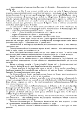 Hanna virou a cabeça bruscamente e olhou para fora da janela. — Bem, vamos torcer para que
ela não veja.
A julgar pelo fato de que nenhum policial havia batido na porta de Spencer, fazendo
perguntas, ou que os noticiários nem sequer informaram sobre a história, parecia que Madison não
tinha se lembrado. Spencer esperava que fosse porque Madison estava muito bêbada, mas sempre
havia uma voz dentro dela sussurrando que poderia ter sido por causa de alguma outra coisa. A
primeira regra da aula de salva-vidas dizia que nunca se pode mover alguém que tenha tido um
acidente. E, no entanto, houve um estalo horrível de osso quando Spencer tinha derrubado
Madison, um som que agora tocava nos ouvidos de Spencer como se estivesse em repetição
automática. Ela era a pior pessoa do mundo.
Ela sentiu os olhos de Naomi nos dela e estremeceu. Então, ela sentiu Reefer olhando para ela,
também. Ela ergueu os ombros e se dirigiu para o carro. Reefer se afastou de Naomi e seguiu atrás
dela. — Eu procurei por você no aquário essa manhã — ele disse.
— Uhum — Spencer murmurou, mordendo com força o interior do lábio.
— Eu pensei que seria o nosso ponto de encontro regular.
— Eu decidi ir cedo — ela disse em voz baixa, sem fazer contato visual.
— Spencer. — Reefer pegou o braço dela, mas Spencer o puxou e continuou andando, sem se
preocupar em parar para pegar uma máscara de mergulho que escorregou de seus dedos e rolou
pelo chão. Reefer pegou-a e correu atrás dela. — Spencer. Pare.
Spencer revirou os olhos e parou. Reefer olhou para ela melancolicamente. — Você está brava
com alguma coisa?
É claro que eu estou brava! Spencer queria gritar. Mas ela arrancou a máscara de mergulho dos
dedos de Reefer e sorriu forçadamente. — Não.
Reefer olhou por cima do ombro para Naomi, que estava conversando com Tim. — Nós somos
apenas amigos, sabe. Nós nos conhecemos em uma festa de Princeton. Ela foi visitar o campus.
Spencer franziu a testa. Naomi queria entrar em Princeton? Ela não sabia disso.
— Ela meio que me sequestrou ontem à noite — Reefer sussurrou. — Eu queria jantar com
você, mas ela me arrastou para o fliperama e falou sobre algumas coisas de família que ela estava
passando.
Spencer sentiu uma pontada. — Coisas de família? Como o quê? — A morte de uma prima?
Uma motorista fugindo? E se A já tivesse dito a Naomi o que tinha acontecido?
— Apenas uma briga de família ou coisa assim, eu não sei. — Reefer encolheu os ombros. —
Eu não queria apenas dispensar ela. Ok, para ser honesto, nós meio que ficamos em Princeton. Mas
é passado. Eu estou a fim de outra pessoa agora.
Ele olhou nos olhos de Spencer significativamente. Mesmo que Spencer quisesse permanecer
indiferente, ela não pôde evitar de se derreter um pouquinho.
Tim abriu a porta da van e gesticulou para todos se aproximarem. Spencer olhou para todos
os lugares, menos para Reefer, não querendo perdoá-lo tão facilmente. Então Naomi se aproximou
dele e colocou o braço em seu ombro. — Eu me diverti muito com você na noite passada, Raif. É tão
bom estarmos juntos de novo.
Spencer realmente odiava como Naomi chamava ele de Raif, como se eles tivessem algum tipo
de relação especial. Reefer abriu a boca, prestes a responder, quando Tim bateu palmas. — Ok,
pessoal! Antes de nós irmos para o primeiro mergulho, eu quero que todos formem pares. Você e
seu parceiro vão tomar conta um do outro quando estiverem na água. Vocês vão ter que se
certificar de que os dois estão seguros.
Quando Spencer se virou para Reefer, Naomi já tinha tocado em seu braço possessivamente.
Spencer se afastou — tanto trabalho para isso. Mas, de repente, ela sentiu uma mão em suas costas.
— De jeito nenhum. Você vai ficar comigo.
Reefer estava sorrindo para ela, esperançoso. Naomi estava atrás dele, parecendo chocada.
Um segundo depois, ela deu de ombros e se afastou ofendida do grupo.
— Ou seja, se estiver tudo bem — Reefer acrescentou em voz baixa. — Você quer ser minha
parceira?

 