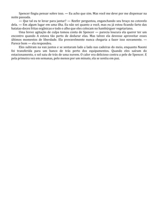Spencer fingiu pensar sobre isso. — Eu acho que sim. Mas você me deve por me dispensar na
noite passada.
— Que tal eu te levar para jantar? — Reefer perguntou, enganchando seu braço no cotovelo
dela. — Em algum lugar em uma ilha. Eu não sei quanto a você, mas eu já estou ficando farto das
batatas-doces fritas orgânicas e todo o alho que eles colocam no hambúrguer vegetariano.
Uma breve agitação de culpa tomou conta de Spencer — parecia loucura ela querer ter um
encontro quando A estava tão perto de dedurar elas. Mas talvez ela devesse aproveitar esses
últimos momentos de liberdade. Ela provavelmente nunca chegaria a fazer isso novamente. —
Parece bom — ela respondeu.
Eles subiram na van juntos e se sentaram lado a lado nas cadeiras do meio, enquanto Naomi
foi transferida para um banco de trás perto dos equipamentos. Quando eles saíram do
estacionamento, o sol saiu de trás de uma nuvem. O calor era delicioso contra a pele de Spencer. E
pela primeira vez em semanas, pelo menos por um minuto, ela se sentiu em paz.

 
