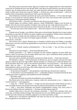 Ela sentia como se precisasse fazer algo para Graham. Suas amigas podem ter sido totalmente
contra ela ver Graham de novo, mas ela quis dizer o que disse na noite anterior, que esta era a única
maneira que ela podia pensar para fazer sua culpa opressora diminuir. Sendo amiga de Graham,
sendo o ombro para chorar por causa de Tabitha — se fosse isso o que ele precisasse — talvez ela
pudesse fazer uma pequena reparação por tudo o que ela tinha feito.
Sinos tilintaram, e Graham saiu do bar de sucos, parecendo triunfante. — O cara dono do lugar
diz que a uva da praia faz uma boa geleia. Ele diz que, por vezes, elas servem como uma barreira
natural para as tartarugas marinhas, também.
Aria franziu a testa. — Eu nunca ouvi falar de uma árvore de uva da praia.
Graham pegou seu telefone celular, apertou o botão PESQUISAR e digitou uvas da praia no
Google. Fotos de uma árvore grande e frondosa com cachos de uva verde apareceram na tela. — O
maior grupo de árvores de uvas da praia está no extremo sul da ilha — ele leu em voz alta.
— Eu acho que é para onde estamos indo — disse Aria, depois virou na calçada em direção ao
oceano.
Graham saiu do Google e seu telefone voltou para a tela principal. Quando Aria viu que o papel
de parede era uma foto de Tabitha, um grito congelou em sua garganta. Tabitha estava sentada em
um muro de pedra, vestida com uma camiseta rosa e calças jeans skinny.
Ela se virou, mas não antes de Graham pegá-la olhando. — Ah. Essa era a minha namorada.
Antes de ela... você sabe.
Aria acenou com a cabeça, olhando para os familiares cabelos loiros de Tabitha, os grandes
olhos azuis, e as leves cicatrizes de queimaduras no pescoço de um incêndio em sua infância. — Ela
é, hum, bonita.
— Sim. — Graham suspirou profundamente. — Ela era linda. — Sua voz ficou um pouco
emotiva.
Aria parou em uma esquina. — Você sente falta dela, hein?
Graham concordou. — É... difícil. E estranho. Eu não conheço ninguém da nossa idade que
morreu, sabe? Eu meio que tive um tempo difícil com isso, o que é totalmente idiota, porque nem
estávamos mais juntos quando ela morreu.
Um carro passou zunindo, levantando as pontas do cabelo de Aria. — Vocês não estavam?
Ele balançou a cabeça. — Nós namoramos no décimo ano, mas eu sempre senti que ela estava
apenas à espera de aparecer algo melhor. Mesmo quando eu a chamei para o baile do décimo ano,
ela foi tão blasé sobre isso, como se ela estivesse querendo ir com outra pessoa. — Ele chutou uma
pedra solta no chão. — Eu disse algumas coisas muito terríveis quando nos separamos,
principalmente sobre ela estar louca. Mas então, depois que ela foi para o hospital de novo, eu me
senti como o maior idiota do mundo.
— E-ela estava no hospital? — Aria perguntou, esperando que ela parecesse surpresa.
— É. Ela entrou e saiu do hospital por anos — respondeu Graham, recuando da borda de uma
calçada para evitar ser pego por uma lambreta em alta velocidade.
— Ela tinha o quê?
— Depressão. Ela tinha um monte de problemas com sua família.
Não havia mais carros vindo para a esquina, então eles atravessaram a rua. — Alguma vez
você foi visitá-la? — Aria perguntou.
— Uma vez. — Ele fez uma careta. — O lugar que ela estava parecia muito bonito por fora e
tinha um lobby incrível, mas quando você ia para os quartos dos pacientes, era muito infeliz.
— Huh — Aria disse, mantendo suas feições completamente neutras. Isso soava como A
Reserva de Addison-Stevens, totalmente. — Será que ela tinha algum amigo lá?
Graham olhou para o céu por um momento, pensando. — Havia duas meninas loiras que
eram, tipo, as abelhas rainhas do lugar. Elas insistiram em sair com Tabitha quando eu visitei ela —
eu acho que elas estavam me avaliando, julgando se eu valia a pena falar ou não.
Mesmo que o sol estivesse retumbando com força em cima da sua cabeça, Aria estremeceu.
Ela se perguntou se uma delas era Ali.

 