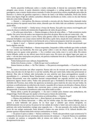 Faróis amarelos brilhavam sobre o riacho enfurecido. A lateral da camioneta BMW tinha
atingido uma árvore. A parte dianteira estava esmagada e o airbag pendia inerte no lado do
passageiro, mas o motor ainda estava zunindo. O vidro do para-brisa estava espalhado pelo chão da
floresta e o cheiro de gasolina superava o cheiro de lama e de folhas molhadas. Perto dos faróis
havia uma figura frágil de cabelos castanhos olhando atordoada ao redor, como se ela não fizesse
ideia de como tinha chegado ali.
— Hanna! — Aria gritou. Ela desceu correndo a encosta até ela. Hanna tinha chamado todas
elas em pânico há apenas meia hora antes, dizendo que ela tinha tido um acidente e precisava da
ajuda delas.
— Você está ferida? — Emily tocou o braço de Hanna. Sua pele nua estava escorregadia por
causa da chuva e coberta de minúsculos fragmentos de vidro do para-brisa.
— Eu acho que estou bem. — Hanna enxugou a chuva de seus olhos. — Tudo aconteceu muito
rápido. Um carro veio do nada e me empurrou para fora da pista. Mas eu não sei como está... ela.
Seu olhar desviou para o carro. Havia uma garota caída no banco do passageiro. Seus olhos
estavam fechados e seu corpo estava imóvel. Ela tinha a pele clara, maçãs do rosto salientes e cílios
longos. Seus lábios eram bonitos e em forma de arco, e havia um pequeno sinal em seu queixo.
— Quem é essa? — Spencer perguntou cautelosamente. Hanna não tinha mencionado que
havia alguém com ela.
— O nome dela é Madison — Hanna respondeu, limpando a folha molhada que tinha acabado
de voar contra sua bochecha. Ela teve que gritar sobre o som da chuva caindo, que estava tão
violenta que era quase como granizo. — Eu a conheci essa noite, esse é o carro dela. Ela estava
muito bêbada, então eu me ofereci para levá-la para casa. Ela mora em algum lugar por aqui, eu
acho — ela me deu instruções aos poucos, ela parecia realmente fora de si. Ela parece familiar para
qualquer uma de vocês?
Todas balançaram suas cabeças, boquiabertas.
Então Aria franziu a testa. — Onde foi que você a conheceu?
Hanna baixou os olhos. — No The Cabana. — Ela parecia envergonhada. — É um bar na South
Street.
As outras trocaram um olhar surpreso. Hanna não era de recusar um cosmopolita em uma
festa, mas ela não era do tipo de ir a um bar sozinha. Mas por outro lado, todas elas precisavam se
distrair. Elas não só tinham sido torturadas no ano anterior por duas perseguidoras usando o
pseudônimo A — primeiro Mona Vanderwaal, a melhor amiga de Hanna, e depois a verdadeira
Alison DiLaurentis, mas elas também haviam compartilhado um segredo terrível nas férias de
primavera alguns meses antes. Todas elas pensaram que a Verdadeira Ali havia morrido em um
incêndio em Poconos, mas então ela apareceu na Jamaica, para matá-las de uma vez por todas. As
meninas a confrontaram na cobertura do resort, e quando Ali se lançou em direção a Hanna, Aria se
adiantou e empurrou-a. Quando elas correram para a praia para procurar o corpo, ele tinha
desaparecido. A memória assombrava cada uma delas todos os dias.
Hanna abriu a porta do passageiro. — Eu usei o celular para chamar uma ambulância, ela
chegará logo. Vocês têm que me ajudar a levá-la para o banco do motorista.
Emily deu um passo para trás e levantou as sobrancelhas. — Espere. O quê?
— Hanna, não podemos fazer isso — disse Spencer, ao mesmo tempo.
Os olhos de Hanna faiscaram. — Olha, não foi minha culpa. Eu não estava bêbada, mas eu
passei a noite bebendo um pouco. Se eu ficar aqui e admitir que estava dirigindo, eu
definitivamente vou ser presa. Eu posso ter me safado de roubar e bater um carro uma vez, mas os
policiais não serão bonzinhos comigo uma segunda vez. — No ano passado, ela roubou bêbada o
carro do seu antigo namorado, Sean Ackard, e bateu em uma árvore. O Sr. Ackard decidiu não
prestar queixa e Hanna tinha feito serviço comunitário ao invés.
— Eu posso ir para a cadeia — Hanna continuou. — Vocês não percebem o que aconteceria? A
campanha do meu pai iria ser arruinada antes mesmo de começar. — O pai de Hanna era candidato
a senador no outono; a campanha dele já estava em todos os noticiários. — Eu não posso
decepcioná-lo de novo.

 