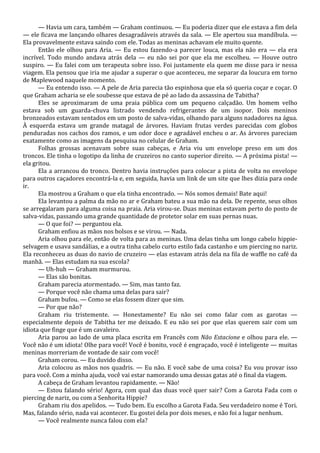 — Havia um cara, também — Graham continuou. — Eu poderia dizer que ele estava a fim dela
— ele ficava me lançando olhares desagradáveis através da sala. — Ele apertou sua mandíbula. —
Ela provavelmente estava saindo com ele. Todas as meninas achavam ele muito quente.
Então ele olhou para Aria. — Eu estou fazendo-a parecer louca, mas ela não era — ela era
incrível. Todo mundo andava atrás dela — eu não sei por que ela me escolheu. — Houve outro
suspiro. — Eu falei com um terapeuta sobre isso. Foi justamente ela quem me disse para ir nessa
viagem. Ela pensou que iria me ajudar a superar o que aconteceu, me separar da loucura em torno
de Maplewood naquele momento.
— Eu entendo isso. — A pele de Aria parecia tão espinhosa que ela só queria coçar e coçar. O
que Graham acharia se ele soubesse que estava de pé ao lado da assassina de Tabitha?
Eles se aproximaram de uma praia pública com um pequeno calçadão. Um homem velho
estava sob um guarda-chuva listrado vendendo refrigerantes de um isopor. Dois meninos
bronzeados estavam sentados em um posto de salva-vidas, olhando para alguns nadadores na água.
À esquerda estava um grande matagal de árvores. Haviam frutas verdes parecidas com globos
penduradas nos cachos dos ramos, e um odor doce e agradável encheu o ar. As árvores pareciam
exatamente como as imagens da pesquisa no celular de Graham.
Folhas grossas acenavam sobre suas cabeças, e Aria viu um envelope preso em um dos
troncos. Ele tinha o logotipo da linha de cruzeiros no canto superior direito. — A próxima pista! —
ela gritou.
Ela a arrancou do tronco. Dentro havia instruções para colocar a pista de volta no envelope
para outros caçadores encontrá-la e, em seguida, havia um link de um site que lhes dizia para onde
ir.
Ela mostrou a Graham o que ela tinha encontrado. — Nós somos demais! Bate aqui!
Ela levantou a palma da mão no ar e Graham bateu a sua mão na dela. De repente, seus olhos
se arregalaram para alguma coisa na praia. Aria virou-se. Duas meninas estavam perto do posto de
salva-vidas, passando uma grande quantidade de protetor solar em suas pernas nuas.
— O que foi? — perguntou ela.
Graham enfiou as mãos nos bolsos e se virou. — Nada.
Aria olhou para ele, então de volta para as meninas. Uma delas tinha um longo cabelo hippieselvagem e usava sandálias, e a outra tinha cabelo curto estilo fada castanho e um piercing no nariz.
Ela reconheceu as duas do navio de cruzeiro — elas estavam atrás dela na fila de waffle no café da
manhã. — Elas estudam na sua escola?
— Uh-huh — Graham murmurou.
— Elas são bonitas.
Graham parecia atormentado. — Sim, mas tanto faz.
— Porque você não chama uma delas para sair?
Graham bufou. — Como se elas fossem dizer que sim.
— Por que não?
Graham riu tristemente. — Honestamente? Eu não sei como falar com as garotas —
especialmente depois de Tabitha ter me deixado. E eu não sei por que elas querem sair com um
idiota que finge que é um cavaleiro.
Aria parou ao lado de uma placa escrita em Francês com Não Estacione e olhou para ele. —
Você não é um idiota! Olhe para você! Você é bonito, você é engraçado, você é inteligente — muitas
meninas morreriam de vontade de sair com você!
Graham corou. — Eu duvido disso.
Aria colocou as mãos nos quadris. — Eu não. E você sabe de uma coisa? Eu vou provar isso
para você. Com a minha ajuda, você vai estar namorando uma dessas gatas até o final da viagem.
A cabeça de Graham levantou rapidamente. — Não!
— Estou falando sério! Agora, com qual das duas você quer sair? Com a Garota Fada com o
piercing de nariz, ou com a Senhorita Hippie?
Graham riu dos apelidos. — Tudo bem. Eu escolho a Garota Fada. Seu verdadeiro nome é Tori.
Mas, falando sério, nada vai acontecer. Eu gostei dela por dois meses, e não foi a lugar nenhum.
— Você realmente nunca falou com ela?

 