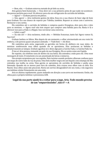 — Bem, não. — Graham enterrou metade do pé dele na areia.
Aria gemeu bem-humorada. — Essa deve ser a sua primeira pista de que nada vai acontecer.
Ela parece perfeita para você. Vá oferecer para ela um refrigerante do carrinho de bebidas.
— Agora? — Graham parecia em pânico.
— Sim, agora! — Aria realmente gostou da ideia. Essa era a sua chance de fazer algo de bom
para Graham. Era sua chance de reparar por Tabitha, também. Reparar as coisas com o universo.
Restaurar o seu carma.
Ela caminhou até o carrinho de bebidas e comprou quatro Oranginas, dois para eles e dois
para as meninas. — Agora você não tem sequer que comprar uma bebida para ela. Basta ir lá e
oferecer isso para a Fada e a Hippie. Isso vai iniciar uma conversa.
— Sobre o quê?
— Eu não sei! — Aria exclamou, rindo alto. — Bebidas francesas, tanto faz! Agora vamos lá,
faça isso!
Graham lambeu os lábios. Mas depois de um momento, o olhar atormentado em seu rosto foi
embora, e ele parecia quase um pouco animado. — Tudo bem — ele disse.
Ele caminhou pela areia, segurando as garrafas em forma de abóbora em suas mãos. As
meninas sombrearam seus olhos quando ele se aproximou. Elas aceitaram as bebidas e
desatarraxaram as tampas. Graham agachou-se e disse algo para a Garota Fada, e a Garota Fada riu.
É isso aí, Aria pensou, tomando um gole da sua Orangina. Ela se sentia como um Cupido.
De repente, seu telefone soou de dentro da sua bolsa. Ela estendeu a mão para ele. Uma nova
mensagem de texto. O remetente era um amontoado de letras e números.
Um arrepio serpenteou por sua espinha. Dois turistas usando pochetes olhavam confusos para
um mapa do outro lado da rua da praia. Uma bela mulher negra em um biquíni com estampa de ilha
estendeu sua toalha na areia. Uma garota se aproximou do carrinho de bebidas e pediu uma
limonada. Quando ela se moveu para fora do caminho, Aria cruzou seus olhos com os dela. Era
Naomi. Seus olhos azuis não piscaram. Havia um sorriso desagradável em seu rosto, e ela segurava
um telefone celular firmemente em uma mão.
Aria se afastou rapidamente, quase andando em direção a um carro em movimento. Então, ela
olhou para o próprio telefone e pressionou LER.

Legal da sua parte ajudá-lo a voltar para o jogo, Aria. Todo mundo precisa
de um “empurrãozinho”, não é? —A

 