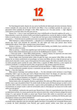 12
DUETOS
No final daquela tarde, depois do seu curso Caribenho de fabricação de joias terminar, Hanna
estava sentada em uma mesa de um bistrô com Mike e lia o cardápio grande de couro que a
garçonete tinha acabado de entregar a eles. Mike aspirou o ar e fez uma careta. — Ugh. Alguma
coisa cheira a cocô de cabra. Eu acho que sou eu.
Hanna riu. — Isso é o que você ganha por estar trabalhando na fazenda orgânica do navio. —
Naturalmente, o navio de cruzeiro tinha seus próprios galinheiros, currais de alpaca e estufa, e Mike
tinha se escrito para se voluntariar. — O que deu em você para estar trabalhando lá, afinal? — ela
perguntou. — Você deveria ter pedido para estar na equipe de esportes ou algo assim.
Mike balançou a cabeça tristemente. — Quando eu vi a hidropônica e a estufa na descrição, eu
pensei que fosse uma fazenda de maconha. Eu não sabia que teria que passar duas horas
ordenhando cabras. Você sabe o quanto essas coisas fedem?
Hanna o cutucou. — Bem, é melhor você tomar outro banho, seu fedido. Caso contrário, você
vai dormir no chão essa noite.
Mike se sentou. — Então isso significa que você vai ficar no meu quarto de novo?
Hanna olhou distraidamente para as marcas de shuffleboard no convés. — Posso?
— Claro que pode — disse Mike enfaticamente. — Qual é, Hanna. Se espremer em uma cama
de solteiro não é realmente o seu tipo. Você e Naomi brigaram?
Hanna fingiu estar fascinada pelos cubos de gelo do copo, sem querer olhar Mike nos olhos.
Apesar de ser muito confortável se aconchegar na cama com Mike, ela era o tipo de pessoa que se
mexia muito durante a noite, o que a fazia precisar de muito espaço. Ela tinha acordado várias vezes
na noite passada quase caindo da cama. Além disso, o quarto de Mike cheirava a uma espécie de
cachorro molhado, e o colega de quarto dele, um garoto de Tate, peidou enquanto dormia.
— Parecia que vocês estavam se dando bem na festa de Mason — Mike acrescentou.
Hanna estremeceu quando reviveu o momento em que bateu os olhos na identidade falsa de
Naomi. — Isso não importa.
Mike passou manteiga num pedaço de pão. — Eu não entendo vocês meninas e suas brigas
estúpidas. Sabe o que eu acho que você e Naomi deveriam fazer? Se despir, ter uma boa e velha
briga na lama, e então vocês vão conseguir rapidamente resolver os seus problemas!
— E então nós nos beijamos, eu suponho? — Hanna brincou.
Os olhos de Mike se iluminaram. — Só se você quiser!
Hanna bateu nele, em seguida, chamou a garçonete. Ela sabia que Mike queria uma explicação
melhor, mas o que ela poderia dizer? Eu tenho medo de ficar perto de Naomi porque eu bati o carro
da prima dela e deixei a menina morrendo, e agora estou preocupada que Naomi tenha descoberto
recentemente ou sempre soube e está me torturando como A. Desculpe por eu nunca ter te dito nada
sobre isso até agora!
Ela realmente, realmente não queria que Naomi fosse a Nova A, especialmente por elas terem
se dado bem na festa. As coisas pareceram tão naturais entre elas, como se fossem amigas há muito
tempo. E o que pensar de todas as coisas que Naomi havia dito sobre os exercícios por comer
compulsivamente? Ela tinha inventado simplesmente para ganhar a confiança de Hanna, para que
ela pudesse realizar seus planos diabólicos?
Fazia sentido Naomi ser A, no entanto — pelo menos uma das As. Ela poderia ter facilmente
escutado tantos segredos com sua amizade rápida com Kate. E ela poderia ter arrastado Hanna para
a sessão de fotos detestável com Patrick, que queria postar online suas fotos um pouco

 