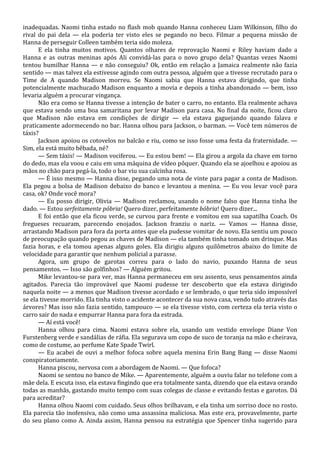 inadequadas. Naomi tinha estado no flash mob quando Hanna conheceu Liam Wilkinson, filho do
rival do pai dela — ela poderia ter visto eles se pegando no beco. Filmar a pequena missão de
Hanna de perseguir Colleen também teria sido moleza.
E ela tinha muitos motivos. Quantos olhares de reprovação Naomi e Riley haviam dado a
Hanna e as outras meninas após Ali convidá-las para o novo grupo dela? Quantas vezes Naomi
tentou humilhar Hanna — e não conseguiu? Ok, então em relação a Jamaica realmente não fazia
sentido — mas talvez ela estivesse agindo com outra pessoa, alguém que a tivesse recrutado para o
Time de A quando Madison morreu. Se Naomi sabia que Hanna estava dirigindo, que tinha
potencialmente machucado Madison enquanto a movia e depois a tinha abandonado — bem, isso
levaria alguém a procurar vingança.
Não era como se Hanna tivesse a intenção de bater o carro, no entanto. Ela realmente achava
que estava sendo uma boa samaritana por levar Madison para casa. No final da noite, ficou claro
que Madison não estava em condições de dirigir — ela estava gaguejando quando falava e
praticamente adormecendo no bar. Hanna olhou para Jackson, o barman. — Você tem números de
táxis?
Jackson apoiou os cotovelos no balcão e riu, como se isso fosse uma festa da fraternidade. —
Sim, ela está muito bêbada, né?
— Sem táxis! — Madison vociferou. — Eu estou bem! — Ela girou a argola da chave em torno
do dedo, mas ela voou e caiu em uma máquina de vídeo pôquer. Quando ela se ajoelhou e apoiou as
mãos no chão para pegá-la, todo o bar viu sua calcinha rosa.
— É isso mesmo — Hanna disse, pegando uma nota de vinte para pagar a conta de Madison.
Ela pegou a bolsa de Madison debaixo do banco e levantou a menina. — Eu vou levar você para
casa, ok? Onde você mora?
— Eu posso dirigir, Olivia — Madison reclamou, usando o nome falso que Hanna tinha lhe
dado. — Estou serfeitamente póbria! Quero dizer, perfeitamente bóbria! Quero dizer...
E foi então que ela ficou verde, se curvou para frente e vomitou em sua sapatilha Coach. Os
fregueses recuaram, parecendo enojados. Jackson franziu o nariz. — Vamos — Hanna disse,
arrastando Madison para fora da porta antes que ela pudesse vomitar de novo. Ela sentiu um pouco
de preocupação quando pegou as chaves de Madison — ela também tinha tomado um drinque. Mas
fazia horas, e ela tomou apenas alguns goles. Ela dirigiu alguns quilômetros abaixo do limite de
velocidade para garantir que nenhum policial a parasse.
Agora, um grupo de garotas correu para o lado do navio, puxando Hanna de seus
pensamentos. — Isso são golfinhos? — Alguém gritou.
Mike levantou-se para ver, mas Hanna permaneceu em seu assento, seus pensamentos ainda
agitados. Parecia tão improvável que Naomi pudesse ter descoberto que ela estava dirigindo
naquela noite — a menos que Madison tivesse acordado e se lembrado, o que teria sido impossível
se ela tivesse morrido. Ela tinha visto o acidente acontecer da sua nova casa, vendo tudo através das
árvores? Mas isso não fazia sentido, tampouco — se ela tivesse visto, com certeza ela teria visto o
carro sair do nada e empurrar Hanna para fora da estrada.
— Aí está você!
Hanna olhou para cima. Naomi estava sobre ela, usando um vestido envelope Diane Von
Furstenberg verde e sandálias de ráfia. Ela segurava um copo de suco de toranja na mão e cheirava,
como de costume, ao perfume Kate Spade Twirl.
— Eu acabei de ouvi a melhor fofoca sobre aquela menina Erin Bang Bang — disse Naomi
conspiratoriamente.
Hanna piscou, nervosa com a abordagem de Naomi. — Que fofoca?
Naomi se sentou no banco de Mike. — Aparentemente, alguém a ouviu falar no telefone com a
mãe dela. E escuta isso, ela estava fingindo que era totalmente santa, dizendo que ela estava orando
todas as manhãs, gastando muito tempo com suas colegas de classe e evitando festas e garotos. Dá
para acreditar?
Hanna olhou Naomi com cuidado. Seus olhos brilhavam, e ela tinha um sorriso doce no rosto.
Ela parecia tão inofensiva, não como uma assassina maliciosa. Mas este era, provavelmente, parte
do seu plano como A. Ainda assim, Hanna pensou na estratégia que Spencer tinha sugerido para

 