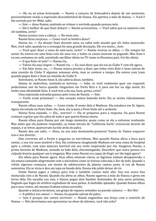 — Ah, eu só estou brincando. — Naomi a cutucou de brincadeira depois de um momento,
provavelmente vendo a expressão desconfortável de Hanna. Ela apertou a mão de Hanna. — Você é
tão sortuda por ter Mike, sabe.
— Sim — disse Hanna, sentindo-se relaxar e sorrindo quando pensou nele.
— Ele é melhor do que Sean Ackard — Naomi acrescentou. — Você sabia que eu namorei com
ele também, certo?
Hanna acenou com a cabeça. — No nono ano.
Naomi ficou surpresa. — Como você se lembra disso?
Hanna riu. — Eu desejei Sean durante anos, eu sabia todo mundo que ele tinha namorado.
Mas, você sabe, quando eu o consegui foi uma grande decepção. Ele era muito... bom.
— Você quer dizer a coisa do sem-sexo, certo? — Naomi revirou os olhos. — Ele sempre foi
assim. Eu estava em uma festa com ele uma vez, e todos os casais estavam se pegando. Mas Sean e
eu nos sentamos no sofá, assistindo um filme idiota na TV como se fôssemos pais. Foi tão idiota.
— O que Kate vê nele? — Hanna riu.
— Talvez ela seja virgem — Naomi riu. — Eu ouvi dizer que ela vai ao Clube V com ele agora.
— Em falar nisso, eu... — Hanna estava prestes a dizer que tinha visto Kate e Sean saírem de
uma reunião do Clube V algumas semanas atrás, mas se conteve a tempo. Ela esteve com Liam
quando pegou Kate e Sean na reunião do Clube V.
Entretanto, se Naomi fosse A, ela saberia disso, também.
Hanna se endireitou, sentindo-se nervosa. — Sabe, se você realmente quer um coquetel,
poderíamos sair do barco quando chegarmos em Porto Rico e ir para um bar ou algo assim. Eu
tenho uma identidade falsa. E você tem a da sua, hum, prima, certo?
Uma expressão estranha passou pelo rosto de Naomi. — Sim.
— Vocês eram próximas? — Seu coração estava batendo forte. Ela se sentiu ridiculamente
transparente.
Naomi olhou suas unhas. — Como irmãs. O nome dela é Madison. Ela estudava em St. Agnes.
Agora ela estuda na Penn State. Ou, bem, ela ia para a Penn State até o acidente.
Hanna ficou enjoada. — Ela... morreu? — Ela se preparou para a resposta. Ou para Naomi
começar a gritar que ela sabia de tudo e que queria Hanna morta.
Naomi olhou para Hanna por um longo momento, quase como se ela a estivesse avaliando.
Mas antes que ela pudesse responder, as notas iniciais de “California Gurls” cresceram através do
espaço, e as letras apareceram na tela atrás do palco.
Naomi deu um salto. — Deus, eu sou uma desmancha-prazeres! Vamos lá. Vamos esquecer
isso e nos divertir.
Elas correram até a frente e pegaram os microfones. Mas quando Hanna abriu a boca para
cantar, a sua voz soou instável e fina. Ela continuou imaginando Madison em uma cama de hospital
após a colisão, com uma máscara horrível em seu rosto respirando por ela. Imaginou Naomi, a
prima favorita de Madison, sentada ao lado dela, choramingando. Descobrir que outra pessoa era
culpada levaria qualquer um à vingança. Mas como Naomi era capaz de fingir ser tão legal agora?
Ela olhou para Naomi agora. Seus olhos estavam claros, as lágrimas tinham desaparecido, e
ela estava cantando alegremente com o microfone como se tivesse colocado a dor de lado. Quando o
refrão vigoroso começou, um monte de adolescentes da plateia cantou junto. A voz de Naomi
aumentou. Ela se virou e deu um tapa na bunda dela. Hanna não pôde deixar de rir.
Então Hanna jogou a cabeça para trás e também cantou mais alto. Sua voz soava boa
misturada com a de Naomi. Quando ela abriu os olhos, Naomi agarrou a mão de Hanna e girou em
torno dela. Ela sacudiu sua saia, e Hanna pegou dois bastões iluminados de uma mesa próxima,
fingindo que fogos de artifício explodiam de seus peitos. A multidão aplaudiu. Quando Hanna olhou
para seus rostos, até mesmo Graham estava sorrindo.
Quando a música terminou, um grupo de rapazes sentados na parede cantava: — Bis! Bis!
— O público nos amou! — Hanna riu quando saíram do palco.
— Isso é porque nós somos incríveis! — Naomi enganchou seu braço com o cotovelo de
Hanna. — Nós deveríamos nos apresentar no show de talentos, você não acha?

 