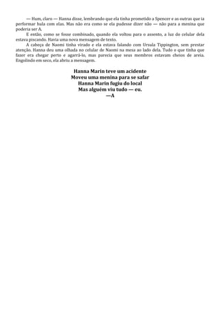 — Hum, claro — Hanna disse, lembrando que ela tinha prometido a Spencer e as outras que ia
performar hula com elas. Mas não era como se ela pudesse dizer não — não para a menina que
poderia ser A.
E então, como se fosse combinado, quando ela voltou para o assento, a luz do celular dela
estava piscando. Havia uma nova mensagem de texto.
A cabeça de Naomi tinha virado e ela estava falando com Ursula Tippington, sem prestar
atenção. Hanna deu uma olhada no celular de Naomi na mesa ao lado dela. Tudo o que tinha que
fazer era chegar perto e agarrá-lo, mas parecia que seus membros estavam cheios de areia.
Engolindo em seco, ela abriu a mensagem.

Hanna Marin teve um acidente
Moveu uma menina para se safar
Hanna Marin fugiu do local
Mas alguém viu tudo — eu.
—A

 
