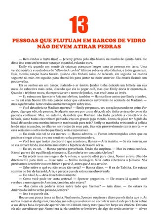 13
PESSOAS QUE FLUTUAM EM BARCOS DE VIDRO
NÃO DEVEM ATIRAR PEDRAS
— Bem-vindos a Porto Rico! — Jeremy gritou pelo alto-falante na manhã de quinta-feira. Ele
disse isso com um berrante sotaque espanhol, rolando os rs.
Emily viu quando um monte de crianças acenaram lenços para as pessoas em terra. Uma
versão acústica e sonhadora de “Além do Arco-Íris” tilintou sobre os alto-falantes, e todos gemeram.
Essa mesma canção havia tocado quando eles tinham saído de Newark, em seguida, na manhã
seguinte no mar, em seguida, para chamá-los para jantar na noite anterior. Ela estava ficando um
pouco velha.
Ela se sentou em um banco, inalando o ar úmido. Jordan tinha deixado um bilhete em sua
mesa de cabeceira mais cedo, dizendo que ela ia pegar café, mas que Emily devia ir encontrá-la.
Quando o telefone tocou, ela esperava ver o nome de Jordan, mas era Hanna ao invés.
— Eu estou com Spencer e Aria no telefone, também — Hanna disse assim que Emily atendeu.
— Eu saí com Naomi. Ela não parece saber que estávamos envolvidas no acidente de Madison —
mas alguém sabe. A me enviou outra mensagem sobre isso.
— Você descobriu se Madison morreu? — Emily perguntou, seu coração parando no peito. Por
favor, diga que não, ela pensou. Se alguém morreu por causa dela, ela não tinha certeza de como ela
poderia continuar. Mas, no entanto, descobrir que Madison não tinha perdido a consciência de
bêbada, como todas elas tinham pensado, era um grande jogo mental. Como ela pôde ter fugido do
local, deixando uma menina inocente machucada para trás? Emily se mantinha retratando a polícia
lendo suas acusações, os olhares nos rostos de seus pais. Sua mãe provavelmente cairia morta — e
essa seria mais outra morte que Emily seria responsável.
— Eu ainda não sei se ela morreu — Hanna admitiu. — Fomos interrompidas antes que eu
pudesse chegar a isso, e eu me senti estranha pressionando-a.
— Você tem que tentar descobrir o que aconteceu, Hanna — Aria insistiu. — Se ela morreu, ou
se ela estiver ferida, isso torna mais forte a hipótese de Naomi ser A.
— Eu sei, eu sei. — Hanna parecia perturbada. Então ela suspirou. — Mas eu estou confusa.
Naomi parece tão equilibrada e inocente. Ela poderia ser uma atriz tão boa?
— Eu recebi uma mensagem de A ontem, e quando olhei para cima, Naomi estava olhando
diretamente para mim — disse Aria. — Minha mensagem fazia outra referência à Jamaica. Nós
precisamos descobrir isso em breve e parar A, antes que A nos arruíne.
— Sabe sobre o quê eu não estou tão certa? — Hanna disse. — O ex de Tabitha. Ele estava
sozinho no bar de karaokê, Aria, e parecia que ele estava me observando.
— Ele não é A — Aria disse teimosamente.
— Como você pode ter tanta certeza? — Spencer perguntou. — Ele estava lá quando você
recebeu a mensagem de A ontem, também, não estava?
— Mas como ele poderia saber sobre tudo que fizemos? — Aria disse. — Ele estava na
América do Sul no verão passado, lembra?
— Isso é o que ele diz.
Houve uma pausa tensa na linha. Finalmente, Spencer suspirou e disse que ela tinha que ir. As
outras meninas desligaram, também, mas elas prometeram se encontrar mais tarde para falar sobre
a sua dança hula. Depois de apertar em ENCERRAR, Emily mastigou com força seu chiclete. Embora
ela não acreditasse que Naomi era A, ela também se lembrava de algo do verão anterior — talvez

 