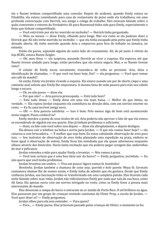 ela e Naomi tenham compartilhado uma conexão. Depois do acidente, quando Emily estava na
Filadélfia, ela estava caminhando para casa do restaurante de peixe onde ela trabalhava, em uma
profunda conversação com Derrick, seu amigo e colega de trabalho. Eles estavam falando sobre o
quão comovente o retorno da Verdadeira Ali para Rosewood tinha sido para Emily, especialmente o
beijo que tinham compartilhado.
— Você está triste por ela ter morrido no incêndio? — Derrick tinha perguntado.
— Mais ou menos — disse Emily, olhando para longe. Não era como se ela pudesse dizer a
Derrick que Ali não tinha morrido no incêndio — que ela tinha escapado pela porta que Emily tinha
deixado aberta. Ali tinha morrido quando Aria a empurrou para fora do telhado na Jamaica, no
entanto.
Então ela parou, espiando alguém do outro lado do cruzamento. Ali, de pé junto à vitrine da
loja BCBG, estava Naomi Zeigler.
— Oh, meu Deus — ela suspirou, puxando Derrick ao virar a esquina. Ela esperou até que
Naomi tivesse andado para longe, então percebeu que ela estava segura. Mas, e se Naomi tivesse
visto?
O celular de Emily tocou novamente, trazendo-a de volta ao presente. Aria, dizia a
identificação de chamadas. — O que você vai fazer hoje, Em? — ela perguntou. — Você quer tomar
um café da manhã?
Só então, Emily viu Jordan virando a esquina. Ela estava usando um par de shorts cáqui e uma
camiseta azul-celeste que Emily lhe emprestara. A mesma faixa de seda puxava para trás seu cabelo
longo e escuro.
— Uh, eu não posso — disse ela.
— Por que não? — Aria parecia preocupada. — Está tudo bem?
— Está tudo ótimo — Emily disse em uma voz mais baixa. — Melhor do que ótimo, na
verdade. — Ela espiou Jordan enquanto ela caminhava na direção dela, com um sorriso enorme no
rosto. — Eu fiz uma incrível amiga nova.
— Oh! — Aria parecia satisfeita. — Isso é bom. Pelo menos algo de bom está acontecendo
nesta viagem. Posso conhecê-la?
Emily mordeu a ponta de seus óculos de sol. Aria poderia não aprovar o fato de que ela estava
se escondendo de alguém em seu quarto. Elas já tinham problemas o suficiente.
— Hum, eu falo com você sobre isso depois — disse ela abruptamente, e depois desligou.
Ela deixou cair o telefone na bolsa e sorriu para Jordan. — O que nós vamos fazer hoje? — ela
cutucou-a com brincadeira. — É melhor que seja bom. Eu estou cabulando observação de aves para
isso. — Seu instrutor de observação de aves tinha planejado uma expedição na praia, embora se
fosse igual à observação de ontem, Emily ficou tão entediada que ela quase adormeceu enquanto
olhava através dos binóculos. Havia tanta excitação que ela poderia pegar coragem das andorinhas
do mar e pelicanos.
Jordan estendeu a mão para ajudar Emily a levantar. — Nós vamos à praia.
— Você tem certeza que é uma boa ideia sair do barco? — Emily perguntou, incrédula. — Eu
não quero que você tenha problemas.
Jordan levantou um ombro. — Viva um pouco! Agora vamos lá, bonitinha!
Bonitinha. Jordan também a chamava de coisa sexy, querida e bolo quente. Maya St. Germain
costumava chamar-lhe de nomes assim, e Emily tinha de admitir que ela gostava. Desde que Emily
conheceu Jordan, sua fascinação tinha se transformado em uma completa paixão. Elas ficavam cada
noite falando sobre suas vidas. Jordan não ridicularizava Emily por nada que saía da sua boca, como
Ali fazia. Ela apenas ouvia com um sorriso intrigado no rosto, como se Emily fosse a pessoa mais
interessante do mundo.
Elas desceram a rampa do barco e entraram no ar úmido de Porto Rico. O sol brilhava na água.
Elas passaram por um grupo de crianças vestindo camisetas da Ulster Prep, a escola de Jordan. —
Você quer dizer oi? — Emily perguntou.
Jordan olhou para ela sem entender. — Para quem?
— Para... — Emily parou. Elas já haviam passado pelas crianças do Ulster; o momento se foi.

 