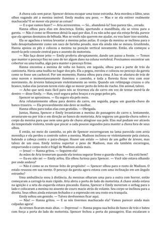 A chuva caía sem parar. Spencer deixou escapar uma tosse estranha. Aria mordeu o lábio, seus
olhos vagando até a menina imóvel. Emily mudou seu peso. — Mas e se ela estiver realmente
machucada? E se mover ela piorar as coisas?
— E o que vamos fazer? — Aria acrescentou. — Só... abandoná-la? Isso parece tão... errado.
Hanna olhou para elas em descrença. Então, apertando a mandíbula, ela se virou para a
garota. — Não é como se fôssemos deixá-la aqui por dias. E eu não acho que ela esteja ferida, parece
que ela apenas desmaiou de bêbada. Mas se vocês não querem me ajudar, eu vou fazer isso sozinha.
Ela se agachou e tentou levantar a menina pelas axilas. O corpo da menina se inclinou para o
lado desajeitadamente como um saco de farinha pesado, mas ela ainda não se mexeu. Grunhindo,
Hanna apoiou os pés e colocou a menina na posição vertical novamente. Então, ela começou a
movê-la pelo console central para o assento do motorista.
— Não faça desse jeito — Emily proferiu abruptamente, dando um passo a frente. — Temos
que manter o pescoço fixo no caso de ter algum dano na coluna vertebral. Precisamos encontrar um
cobertor ou uma toalha, algo para manter o pescoço firme.
Hanna encostou a menina de volta no banco, em seguida, olhou para a parte de trás da
camioneta. Havia uma toalha no lugar dos pés. Ela a pegou, enrolou e colocou no pescoço da garota
como se fosse um cachecol. Por um momento, Hanna olhou para cima. A lua se afastara de trás de
uma nuvem e momentaneamente iluminou o caminho, e toda a floresta ficou viva com esse
movimento. As árvores balançavam violentamente ao vento. Quando um relâmpago cruzou o céu
branco, todas elas juraram terem visto algo se mover perto do leito do riacho. Um animal, talvez.
— Acho que será mais fácil para nós se tirarmos ela do carro em vez de tentar movê-la de
dentro — disse Emily. — Han, você segura pelos braços e eu pego pelos pés.
Spencer se aproximou. — Eu seguro ela pelo meio.
Aria relutantemente olhou para dentro do carro, em seguida, pegou um guarda-chuva do
banco traseiro. — Ela provavelmente não deve se molhar.
Hanna olhou para todas elas com gratidão. — Obrigada.
Juntas, Hanna, Spencer e Emily levantaram a menina do passageiro do carro e, lentamente,
arrastaram-na por trás e em direção ao banco do motorista. Aria segurou um guarda-chuva sobre o
corpo da menina para que nem uma gota de chuva atingisse sua pele. Elas mal podiam ver através
da tempestade violenta, tendo que piscar a cada poucos segundos para manter a chuva fora de seus
olhos.
E então, no meio do caminho, os pés de Spencer escorregaram na lama parecida com areia
movediça e ela perdeu o controle sobre a menina. Madison inclinou-se violentamente pela cintura,
batendo a cabeça contra o para-choque. Houve um estalo — talvez de um galho de árvore, mas
talvez de um osso. Emily tentou suportar o peso de Madison, mas ela também escorregou,
empurrando o corpo mole e frágil de Madison ainda mais.
— Jesus! — Hanna gritou. — Segurem ela!
As mãos de Aria tremeram quando ela tentou segurar firme o guarda-chuva. — Ela está bem?
— Eu-eu não sei — Emily arfou. Ela olhou furiosa para Spencer. — Você não estava olhando
por onde andava?
— Não é como se eu tivesse feito de propósito! — Spencer olhou para o rosto de Madison. O
estalo ressoou em sua mente. O pescoço da garota agora estava com uma inclinação em um ângulo
estranho?
Uma ambulância soou à distância. As meninas olharam uma para a outra com horror, então
começaram a carregá-la mais rápido. Aria abriu a porta do lado do motorista. A chave ainda estava
na ignição e a seta da esquerda estava piscando. Hanna, Spencer e Emily moveram o airbag para o
lado e colocaram a menina no assento de couro macio atrás do volante. Seu corpo se inclinou para a
direita. Seus olhos ainda estavam fechados e a expressão em seu rosto era tranquila.
Emily soltou um gemido. — Talvez devêssemos ficar aqui.
— Não! — Hanna gritou. — E se nós tivermos machucado ela? Vamos parecer ainda mais
culpadas agora!
As sirenes ficaram mais altas. — Depressa! — Hanna pegou sua bolsa do banco de trás e bateu
com força a porta do lado do motorista. Spencer fechou a porta do passageiro. Elas escalaram o

 
