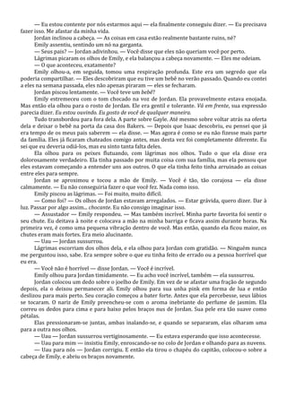 — Eu estou contente por nós estarmos aqui — ela finalmente conseguiu dizer. — Eu precisava
fazer isso. Me afastar da minha vida.
Jordan inclinou a cabeça. — As coisas em casa estão realmente bastante ruins, né?
Emily assentiu, sentindo um nó na garganta.
— Seus pais? — Jordan adivinhou. — Você disse que eles não queriam você por perto.
Lágrimas picaram os olhos de Emily, e ela balançou a cabeça novamente. — Eles me odeiam.
— O que aconteceu, exatamente?
Emily olhou-a, em seguida, tomou uma respiração profunda. Este era um segredo que ela
poderia compartilhar. — Eles descobriram que eu tive um bebê no verão passado. Quando eu contei
a eles na semana passada, eles não apenas piraram — eles se fecharam.
Jordan piscou lentamente. — Você teve um bebê?
Emily estremeceu com o tom chocado na voz de Jordan. Ela provavelmente estava enojada.
Mas então ela olhou para o rosto de Jordan. Ele era gentil e tolerante. Vá em frente, sua expressão
parecia dizer. Eu estou ouvindo. Eu gosto de você de qualquer maneira.
Tudo transbordou para fora dela. A parte sobre Gayle. Até mesmo sobre voltar atrás na oferta
dela e deixar o bebê na porta da casa dos Bakers. — Depois que Isaac descobriu, eu pensei que já
era tempo de os meus pais saberem — ela disse. — Mas agora é como se eu não fizesse mais parte
da família. Eles já ficaram chateados comigo antes, mas desta vez foi completamente diferente. Eu
sei que eu deveria odiá-los, mas eu sinto tanta falta deles.
Ela olhou para os peixes flutuando, com lágrimas nos olhos. Tudo o que ela disse era
dolorosamente verdadeiro. Ela tinha passado por muita coisa com sua família, mas ela pensou que
eles estavam começando a entender uns aos outros. O que ela tinha feito tinha arruinado as coisas
entre eles para sempre.
Jordan se aproximou e tocou a mão de Emily. — Você é tão, tão corajosa — ela disse
calmamente. — Eu não conseguiria fazer o que você fez. Nada como isso.
Emily piscou as lágrimas. — Foi muito, muito difícil.
— Como foi? — Os olhos de Jordan estavam arregalados. — Estar grávida, quero dizer. Dar à
luz. Passar por algo assim... chocante. Eu não consigo imaginar isso.
— Assustador — Emily respondeu. — Mas também incrível. Minha parte favorita foi sentir o
seu chute. Eu deitava à noite e colocava a mão na minha barriga e ficava assim durante horas. Na
primeira vez, é como uma pequena vibração dentro de você. Mas então, quando ela ficou maior, os
chutes eram mais fortes. Era meio alucinante.
— Uau — Jordan sussurrou.
Lágrimas escorriam dos olhos dela, e ela olhou para Jordan com gratidão. — Ninguém nunca
me perguntou isso, sabe. Era sempre sobre o que eu tinha feito de errado ou a pessoa horrível que
eu era.
— Você não é horrível — disse Jordan. — Você é incrível.
Emily olhou para Jordan timidamente. — Eu acho você incrível, também — ela sussurrou.
Jordan colocou um dedo sobre o joelho de Emily. Em vez de se afastar uma fração de segundo
depois, ela o deixou permanecer ali. Emily olhou para sua unha pink em forma de lua e então
deslizou para mais perto. Seu coração começou a bater forte. Antes que ela percebesse, seus lábios
se tocaram. O nariz de Emily preencheu-se com o aroma inebriante do perfume de jasmim. Ela
correu os dedos para cima e para baixo pelos braços nus de Jordan. Sua pele era tão suave como
pétalas.
Elas pressionaram-se juntas, ambas inalando-se, e quando se separaram, elas olharam uma
para a outra nos olhos.
— Uau — Jordan sussurrou vertiginosamente. — Eu estava esperando que isso acontecesse.
— Uau para mim — insistiu Emily, enroscando-se no colo de Jordan e olhando para as nuvens.
— Uau para nós — Jordan corrigiu. E então ela tirou o chapéu do capitão, colocou-o sobre a
cabeça de Emily, e abriu os braços novamente.

 